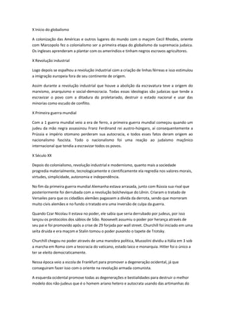 X Início do globalismo
A colonização das Américas e outros lugares do mundo com o maçom Cecil Rhodes, oriente
com Marcopolo fez o colonialismo ser a primeira etapa do globalismo da supremacia judaica.
Os ingleses aprenderam a plantar com os ameríndios e tinham negros escravos agricultores.
X Revolução industrial
Logo depois se espalhou a revolução industrial com a criação de linhas férreas e isso estimulou
a imigração europeia fora de seu continente de origem.
Assim durante a revolução industrial que houve a abolição da escravatura teve a origem do
marxismo, anarquismo e social-democracia. Todas essas ideologias são judaicas que tende a
escravizar o povo com a ditadura do proletariado, destruir o estado nacional e usar das
minorias como escudo de conflito.
X Primeira guerra mundial
Com a 1 guerra mundial veio a era de ferro, a primeira guerra mundial começou quando um
judeu da mão negra assassinou Franz Ferdinand rei austro-húngaro, aí consequentemente a
Prússia e império otomano perderam sua autocracia, e todos esses fatos deram origem ao
nacionalismo fascista. Todo o nacionalismo foi uma reação ao judaísmo maçônico
internacional que tendia a escravizar todos os povos.
X Século XX
Depois do colonialismo, revolução industrial e modernismo, quanto mais a sociedade
progredia materialmente, tecnologicamente e cientificamente ela regredia nos valores morais,
virtudes, simplicidade, autonomia e independência.
No fim da primeira guerra mundial Alemanha estava arrasada, junto com Rússia sua rival que
posteriormente foi derrubada com a revolução bolchevique do Lênin. Criaram o tratado de
Versailes para que os cidadãos alemães pagassem a dívida da derrota, sendo que morreram
muito civis alemães e no fundo o tratado era uma inversão de culpa da guerra.
Quando Czar Nicolau II estava no poder, ele sabia que seria derrubado por judeus, por isso
lançou os protocolos dos sábios de Sião. Roosevelt assumiu o poder por herança através de
seu pai e foi promovido após a crise de 29 forjada por wall street. Churchill foi iniciado em uma
seita druida e era maçom e Stalin tomou o poder puxando o tapete de Trotsky.
Churchill chegou no poder através de uma manobra política, Mussolini dividiu a Itália em 3 sob
a marcha em Roma com a teocracia do vaticano, estado laico e monarquia. Hitler foi o único a
ter se eleito democraticamente.
Nessa época veio a escola de Frankfurt para promover a degeneração ocidental, já que
conseguiram fazer isso com o oriente na revolução armada comunista.
A esquerda ocidental promove todas as degenerações e bestialidades para destruir o melhor
modelo dos não-judeus que é o homem ariano hetero e autocrata usando das artimanhas do
 