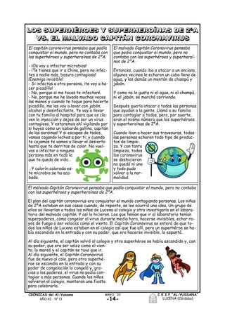 -14-
C.E.I.P.“AL-YUSSANA”
LUCENA (Córdoba)
MAYO ´20CRÓNICAS del Al-Yussana
AÑO XI - Nº 13
El capitán coronavirus pensaba que podía
conquistar el mundo, pero no contaba con
los superhéroes y superheroínas de 2ºA.
- ¡Os voy a infectar microbios!
- ¡Te tienes que ir a China, pero no infec-
tes a nadie más, basura contagiosa!
¡Enemigo invisible!
- Si infectas a otra persona, ¡te voy a ha-
cer picadillo!
- No, porque si me tocas te infectaré.
- No, porque me he lavado muchas veces
las manos y cuando te toque para hacerte
picadillo, me las voy a lavar con jabón,
alcohol y desinfectante. Te voy a llevar
con tu familia al hospital para que os cla-
ven la inyección y dejes de ser un virus
contagioso. Y estaremos ahí vigilando por
si huyes como un ¡cobarde gallina, capitán
de las sardinas! Y si escapas de todos,
vamos cagando leches a por ti; y cuando
te cojamos te vamos a llevar al desierto
hasta que te derritas de calor. No vuel-
vas a infectar a ninguna
persona más en todo lo
que te queda de vida…
…Y colorín colorado es-
te microbio se ha aca-
bado.
El malvado Capitán Coronavirus pensaba
que podía conquistar el mundo, pero no
contaba con los superhéroes y superheroí-
nas de 2ºA.
Entonces, cuando iba a atacar a un anciano,
algunos vecinos le echaron un cubo lleno de
agua, y los demás un montón de champú y
jabón.
Y como no le gusta ni el agua, ni el champú,
ni el jabón, se marchó corriendo.
Después quería atacar a todas las personas
que ayudan a la gente. Llamó a su familia
para contagiar a todos, pero, por suerte,
eran el mismo número que los superhéroes
y superheroínas de 2ºA.
Cuando iban a hacer sus travesuras, todas
las personas echaron todo tipo de produc-
tos de limpie-
za. Y con tanta
limpieza, todos
los coronavirus
se deshicieron:
no quedó ni uno
y todo pudo
volver a la nor-
malidad.
El malvado Capitán Coronavirus pensaba que podía conquistar el mundo, pero no contaba
con los superhéroes y superheroínas de 2ºA.
El plan del capitán coronavirus era conquistar el mundo contagiando personas. Los niños
de 2ºA estaban en sus casas cuando, de repente, se les ocurrió una idea. Un grupo de
ellos se llevarían a todos los niños de Lucena al colegio y otro investigaría en el labora-
torio del malvado capitán. Y así lo hicieron. Los que tenían que ir al laboratorio tenían
superpoderes, como congelar al virus durante media hora, hacerse invisibles, echar ra-
yos de fuego o ser veloces como el viento. El Capitán Coronavirus se enteró de que to-
dos los niños de Lucena estaban en el colegio así que fue allí, pero un superhéroe se ha-
bía escondido en la entrada y con su poder, que era hacerse invisible, lo espantó.
Al día siguiente, el capitán volvió al colegio y otro superhéroe se había escondido y, con
su poder, que era ser veloz como el vien-
to, lo mareó y el capitán se tuvo que ir.
Al día siguiente, el Capitán Coronavirus
fue de nuevo al cole, pero otro superhé-
roe se escondía en la entrada y con su
poder de congelación lo congeló y, gra-
cias a los poderes, el virus no podía con-
tagiar a más personas. Cuando los niños
volvieron al colegio, montaron una fiesta
para celebrarlo.
 