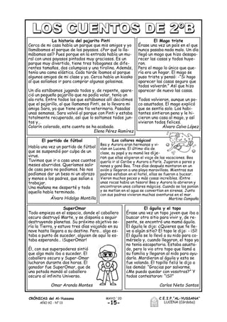 -15-
C.E.I.P.“AL-YUSSANA”
LUCENA (Córdoba)
MAYO ´20CRÓNICAS del Al-Yussana
AÑO XI - Nº 13
La historia del pajarito Pinti
Cerca de mi casa había un parque que mis amigos y yo
llamábamos el parque de los payasos. ¿Por qué lo lla-
mábamos así? Pues porque en la entrada había un mu-
ral con unos payasos pintados muy graciosos. Es un
parque muy divertido, tiene tres toboganes de dife-
rentes tamaños, dos columpios y una tirolina. Además,
tenía una cama elástica. Cada tarde íbamos al parque
algunos amigos de mi clase y yo. Cerca había un kiosko
al que solíamos ir para comprar algunas golosinas.
Un día estábamos jugando todos y, de repente, apare-
ció un pequeño pajarillo que no podía volar, tenía un
ala rota. Entre todos los que estábamos allí decidimos
que el pajarillo, al que llamamos Pinti, se lo llevara mi
amiga Sara, ya que tiene una tía veterinaria. Pasadas
unas semanas, Sara volvió al parque con Pinti y estaba
totalmente recuperado, así que lo soltamos todos jun-
tos y…
Colorín colorado, este cuento se ha acabado.
Elena Pérez Ramírez
El partido de fútbol
Había una vez un partido de fútbol
que se suspendió por culpa de un
virus.
Tuvimos que ir a casa unos cuantos
meses aburridos. Queríamos salir
de casa pero no podíamos. No nos
podíamos dar un beso ni un abrazo
y menos a los padres, que salían a
trabajar.
Una mañana me desperté y todo
aquello había terminado.
Álvaro Hidalgo Montilla
El Mago triste
Érase una vez un país en el que
nunca pasaba nada malo. Un día
llegó un mago que hizo desapa-
recer las casas y todos huye-
ron.
Pero el mago lo único que que-
ría era un hogar. El mago se
puso triste y pensó: -“Si hago
aparecer las casas seguro que
todos volverán.” Así que hizo
aparecer de nuevo las casas.
Todos volvieron, aunque un po-
co asustados. El mago explicó
que se sentía solo. Los habi-
tantes sintieron pena y le hi-
cieron una casa al mago, y así
vivieron todos felices.
Álvaro Calvo López
¡Los collares mágicos!
Bea y Aurora eran hermanas y vi-
vían en Lucena. El último día de
clase, su papá y su mamá les dije-
ron que ellas eligieran el viaje de las vacaciones. Bea
quería ir al Caribe y Aurora a París. Jugaron a pares y
nones y ganó Bea. Tres días después montaron en un
avión y llegaron a una playa maravillosa. Mientras sus
padres estaban en el hotel, ellas se fueron a bucear.
Vieron muchos peces y más cosas increíbles. ¡Entre
unas rocas había un tesoro! Bea y Aurora lo abrieron y
encontraron unos collares mágicos. Cuando se los ponían
y se metían en el agua se convertían en sirenas. Junto
con sus padres vivieron muchas aventuras en el mar.
Martina Campaña
El águila y el topo
Érase una vez un topo joven que iba a
buscar otro sitio para vivir y, de re-
pente, se encontró una mamá águila.
El águila le dijo: ¿Quieres que te lle-
ve a algún sitio? El topo le dijo: - ¡Sí!
El águila se lo llevó a su nido para co-
mérselo y, cuando llegaron, el topo ya
no tenía escapatoria. Estaba asusta-
do, pero lo vio otro topo que llamó a
su familia y llegaron al nido para ayu-
darlo. Mordieron al águila y esta se
fue volando. El topillo feliz le dijo a
los demás: “Gracias por salvarme.
¿Me puedo quedar con vosotros?” Y
todos contestaron: “¡Sí!”
Carlos Nieto Santos
SuperOmar
Todo empieza en el espacio, donde el caballero
oscuro destruyó Marte, y se disponía a seguir
destruyendo planetas. Su próximo objetivo se-
ría la Tierra, y estuvo tres días viajando en su
nave hasta llegara a su destino. Pero… algo es-
taba a punto de suceder, alguien de aquí lo es-
taba esperando… ¡SuperOmar!
Él, con sus superpoderes sintió
que algo malo iba a suceder. El
caballero oscuro y Super-Omar
lucharon durante dos horas. El
ganador fue SuperOmar, que de
una patada mandó al caballero
oscuro al infinito Universo.
Omar Aranda Montes
 