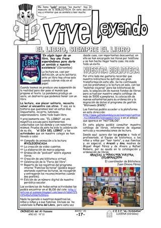 -17-
MAYO ´20CRÓNICAS del Al-Yussana
AÑO XI - Nº 13
C.E.I.P.“AL-YUSSANA”
LUCENA (Córdoba)
Me llamo “León” porque “leo mucho”. Soy la
mascota de la BIBLIOTECA. En esta sección
voy a intentar que os animéis a leer mucho.
“En algún lugar de un
libro, hay una frase
esperándonos para darle
un sentido a nuestra
existencia" (Cervantes).
La lectura es, casi por
definición, un acto solitario;
ante un libro hay otros solo
cuando cobran vida en el
papel.
Cuando leemos se produce una suspensión de
la realidad para dar paso al mundo que
propone el texto. La pandemia produjo un
vacío, un destierro que podemos llenar con un
libro.
La lectura, ese placer solitario, necesita
volver al encuentro con otros. Y esa es la
historia que queremos leer en estos días.
Inquietante, incierta, luminosa,
esperanzadora. Como todo buen libro.
Y precisamente eso, “EL LIBRO”, es una
magnífica excusa para mantenernos
conectados con los demás y con nosotros
mismos. Prueba de esto ha sido la celebración
de su día, “el DÍA DEL LIBRO”, y las
actividades que en nuestro colegio se han
llevado a cabo:
/ Campaña de animación a la lectura
#YOLEOENCASA.
/ La creación de video-cuentos.
/ La elaboración de marca-páginas.
/ Grabación de “podcast” sobre algunos
libros.
/ Creación de una biblioteca virtual.
/ Celebración de la “Feria del libro”.
/ Reparto de los registros del programa
interno “Familias lectoras” (podéis seguir
anotando vuestras lecturas, se recogerán
y entregarán los reconocimientos cuando
sea posible).
/ Edición de un número digital de nuestro
periódico escolar.
Las evidencias de todas estas actividades las
podéis encontrar en el BLOG del cole: http://
noticias-al-yussana.blogspot.com/search/label/D%
C3%ADa%20del%20libro.
Nada ha parado a nuestros maestros/as,
niños y niñas y a sus familias. Incluso se ha
celebrado la Feria del Libro, pero esta vez
desde casa, con importantes descuentos; en
ella se han encargado los libros por teléfono
y se han hecho llegar hasta casa. Ha sido
todo un éxito.
Por otro lado me gustaría recordar que
nuestra biblioteca ha sufrido una gran
transformación este año. Se ha continuado
con los préstamos y la lectura en sala, con las
“maletas viajeras” para las bibliotecas de
aula, la adquisición de nuevos fondos de libros
para actualizar nuestro amplio catálogo de
más de 5000 ejemplares, la colocación de
nuevas estanterías para su ordenación y la
migración de datos al programa de gestión
“Biblioweb (BWB)”.
Las familias podéis acceder a la plataforma
en esta dirección:
http://www.juntadeandalucia.es/averroes/centros
-tic/14006451/biblioweb2/inicio o en el enlace
que aparece en “NOTIBLOG”.
En esta página podéis consultar muestro
catálogo de libros, informaros de algunas
noticias y recomendaciones de lectura.
Desde aquí quiero dar las gracias a todo el
profesorado, al Equipo de biblioteca, a los
niños y niñas por “leer tanto”, a sus familias
y, en especial, a Araceli y Ana, madres de
Miguel Ángel Pérez y de Álvaro y Rafael
Romero, por su ayuda en la catalogación y
ordenación de libros.
¡GRACIAS A TODOS POR VUESTRA
COLABORACIÓN!
El coordinador de Biblioteca
Juan Onieva Pérez
 