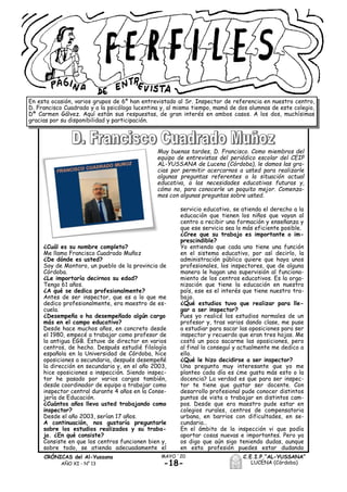 -18-
MAYO ´20
En esta ocasión, varios grupos de 6º han entrevistado al Sr. Inspector de referencia en nuestro centro,
D. Francisco Cuadrado y a la psicóloga lucentina y, al mismo tiempo, mamá de dos alumnas de este colegio,
Dª Carmen Gálvez. Aquí están sus respuestas, de gran interés en ambos casos. A los dos, muchísimas
gracias por su disponibilidad y participación.
¿Cuál es su nombre completo?
Me llamo Francisco Cuadrado Muñoz
¿De dónde es usted?
Soy de Montoro, un pueblo de la provincia de
Córdoba.
¿Le importaría decirnos su edad?
Tengo 61 años.
¿A qué se dedica profesionalmente?
Antes de ser inspector, que es a lo que me
dedico profesionalmente, era maestro de es-
cuela.
¿Desempeña o ha desempeñado algún cargo
más en el campo educativo?
Desde hace muchos años, en concreto desde
el 1980, empecé a trabajar como profesor de
la antigua EGB. Estuve de director en varios
centros, de hecho. Después estudié filología
española en la Universidad de Córdoba, hice
oposiciones a secundaria, después desempeñé
la dirección en secundaria y, en el año 2003,
hice oposiciones a inspección. Siendo inspec-
tor he pasado por varios cargos también,
desde coordinador de equipo a trabajar como
inspector central durante 4 años en la Conse-
jería de Educación.
¿Cuántos años lleva usted trabajando como
inspector?
Desde el año 2003, serían 17 años.
A continuación, nos gustaría preguntarle
sobre los estudios realizados y su traba-
jo. ¿En qué consiste?
Consiste en que los centros funcionen bien y,
sobre todo, se atienda adecuadamente el
servicio educativo, se atienda el derecho a la
educación que tienen los niños que vayan al
centro a recibir una formación y enseñanza y
que ese servicio sea lo más eficiente posible.
¿Cree que su trabajo es importante o im-
prescindible?
Yo entiendo que cada uno tiene una función
en el sistema educativo, por así decirlo, la
administración pública quiere que haya unos
profesionales, los inspectores, que de alguna
manera le hagan una supervisión al funciona-
miento de los centros educativos. Es la orga-
nización que tiene la educación en nuestro
país, ese es el interés que tiene nuestro tra-
bajo.
¿Qué estudios tuvo que realizar para lle-
gar a ser inspector?
Pues yo realicé los estudios normales de un
profesor y, tras varios dando clase, me puse
a estudiar para sacar las oposiciones para ser
inspector y recuerdo que eran tres hojas. Me
costó un poco sacarme las oposiciones, pero
al final lo conseguí y actualmente me dedico a
ello.
¿Qué le hizo decidirse a ser inspector?
Una pregunta muy interesante que yo me
planteo cada día es ¿me gusta más esto o la
docencia? La verdad es que para ser inspec-
tor te tiene que gustar ser docente. Con
desarrollo profesional pude conocer distintos
puntos de vista o trabajar en distintos cam-
pos. Desde que era maestro pude estar en
colegios rurales, centros de compensatoria
urbana, en barrios con dificultades, en se-
cundaria…
En el ámbito de la inspección vi que podía
aportar cosas nuevas e importantes. Pero ya
os digo que aún sigo teniendo dudas, aunque
en esta profesión puedes estar dudando
C.E.I.P.“AL-YUSSANA”
LUCENA (Córdoba)
CRÓNICAS del Al-Yussana
AÑO XI - Nº 13
Muy buenas tardes, D. Francisco. Como miembros del
equipo de entrevistas del periódico escolar del CEIP
AL-YUSSANA de Lucena (Córdoba), le damos las gra-
cias por permitir acercarnos a usted para realizarle
algunas preguntas referentes a la situación actual
educativa, a las necesidades educativas futuras y,
cómo no, para conocerle un poquito mejor. Comenza-
mos con algunas preguntas sobre usted.
 