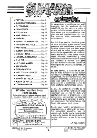 -2-
CRÓNICAS del Al-Yussana
AÑO XI - Nº 13
C.E.I.P.“AL-YUSSANA”
LUCENA (Córdoba)
Mayo´20
C/ Zenobia Camprubí, nº 1-14900 LUCENA
14006451.edu@juntadeandalucia.es
Edición digital
Año XI. Nº 13 - Mayo - 2020
PUBLICACIÓN GRATUITA
La excepcional situación que nos está
haciendo vivir la pandemia de la
COVID-19 nos ha puesto a todos a
prueba. ¿Quién hubiera pensado hace
unos meses que se cerrarían los cole-
gios, que nos confinaríamos en casa,
que nuestras vidas cambiarían tan
radicalmente?
Por difícil que resulte, desde un punto
de vista educativo y para crecer como
personas, nos deberíamos quedar con
aquellos aprendizajes que esta expe-
riencia nos ha traído, porque segura-
mente lo que aprendamos no lo olvida-
remos fácilmente: cómo hemos replan-
teado nuestras prioridades y cómo
hemos redescubierto el valor de cosas
que teníamos a nuestro lado pero
que solo hemos reconocido cuando las
hemos perdido: un paseo, un abrazo, un
amigo…
En este sentido, la intención del cen-
tro en todo momento ha sido buscar
las mejores estrategias para intentar
adaptarnos a las circunstancias de una
obligada enseñanza a distancia, que en
cada casa cobra un cariz diferente,
para paliar en lo posible los efectos de
la no asistencia del alumnado a clase.
Si algo del contenido previsto se ha
podido quedar atrás, también debemos
reconocer que se nos ha dado una
oportunidad para el crecimiento y el
compromiso, para avanzar en madurez
y autonomía, para aprender a gestio-
nar emociones y herramientas que nos
harán más capaces en el futuro.
Desde aquí nuestro agradecimiento,
reconocimiento y admiración por nues-
tra comunidad educativa, que ha
demostrado solidaridad y compromiso
y que no ha dudado de que de esta si-
tuación saldremos, y que lo haremos
juntos.
LA REDACCIÓN
 PORTADA .......................................Pág. 1
 SUMARIO/EDITORIAL............Pág. 2
 EL TOBOGÁN ...............................Pág. 3
 PASAPEQUES ...............................Pág. 10
 PITUSADAS..................................Pág. 11
 VIVE LEYENDO ...........................Pág. 17
 PERFILES .......................................Pág. 18
 PETITS JOURNALISTES........Pág. 23
 NOTICIAS DEL COLE ..............Pág. 29
 PAZTAMOS ...................................Pág. 35
 CUENTA CUENTOS ...................Pág. 37
 ENGLISH ZONE..........................Pág. 41
 NUESTRA ECOESCUELA .........Pág. 44
 A LA PAR .......................................Pág. 46
 LA PLUMA MÁGICA...................Pág. 48
 AMPAÑad@s .................................Pág. 54
 ESTRUJASESOS.........................Pág. 58
 HÁBITOS SALUDABLES..........Pág. 59
 PLAYING CHESS.........................Pág. 61
 RINCÓN ESTRELLA...................Pág. 62
 ALBÚM DE FOTOS.....................Pág. 64
 CONTRAPORTADA .....................Pág. 68
¡Visita nuestro blog!
NOTIBLOG
http://noticias-al-yussana.blogspot.com/
Y SABRÁS TODO LO QUE PASA EN EL COLE.
 