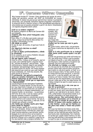 ¿Cuál es su nombre completo?
Mi nombre completo es María del Carmen Gál-
vez Campaña.
¿Cuántos años lleva usted trabajando como
psicóloga?
Llevo como 17 o 18 años ejerciendo como psi-
cóloga, aunque los primeros años estaba tra-
bajando y estudiando a la vez.
¿De dónde es usted?
Yo soy de aquí, de Lucena, al igual que toda mi
familia.
¿Le importaría decirnos su edad?
Tengo 41 años
¿A qué se dedica profesionalmente y dónde
ha estudiado?
En mi consulta, en el centro PSIKOS. Estudié
en la Universidad Loyola.
¿En qué lugares suele trabajar?
Como he dicho, trabajo en mi consulta, aquí en
Lucena, pero además asisto a algunas escue-
las, “escuela de padres”, asociaciones..., hago
conferencias y también imparto una asignatu-
ra llamada “psicopatología clínica” en la Uni-
versidad Loyola de Sevilla. Allí tengo alumnos
más mayores que vosotros, pero que también
hacen exámenes, etc. Esto me encanta. Me
gusta mucho la docencia.
A continuación, nos gustaría preguntarle
sobre sus estudios realizados y su trabajo.
¿Podría explicarnos en qué consiste el tra-
bajo de psicóloga? ¿Cree que es importante
o imprescindible?
Los psicólogos/as nos dedicamos fundamen-
talmente a la salud mental. Es hoy día una la-
bor muy importante trabajar en la energía, en
las emociones, en sentirnos bien con nosotros
mismos, porque si estamos desanimados y no
tenemos ilusión, no dormimos..., no podremos
disfrutar de la vida, ni de las cosas o perso-
nas que tenemos a nuestro alrededor.
Además, la psicología es considerada una pro-
fesión sanitaria de la salud mental. Así que sí,
creo que es muy importante, y más aún, en los
tiempos que estamos viviendo.
¿Ha tenido que estudiar mucho para llegar
hasta donde ha llegado?
Pues sí porque, aparte de la carrera, había
que irse a Granada. Antes no existía internet
y no podíamos buscar información, había que
tomar muchos apuntes y que estudiar mucho.
Después de la carrera hice varios masters
(psicóloga general sanitaria, que es el que me
permite trabajar en la consulta). Luego he he-
cho dos masters más y siempre estamos for-
mándonos; por
ejemplo, aho-
ra en el confi-
namiento es-
toy aprove-
chando, ya
que tengo más
tiempo para actualizarme.
¿Cuáles son los casos que más le gusta
tratar?
Me gusta tratar, sobre todo, con personas
que tienen trastornos de depresión y de an-
siedad.
¿Qué es lo más gratificante de su trabajo?
¿Qué siente usted cuando ayuda a las per-
sonas?
Cuando ves personas que están sufriendo mu-
cho, que están muy tristes o que no pueden
con alguna situación, y ves cómo esas perso-
nas mejoran y cómo vuelven a recuperar sus
ilusiones. Eso es lo más gratificante.
¿Ha afectado su trabajo a su vida?
Yo creo que me ha afectado de forma positiva
porque cuanto más conoces sobre las perso-
nas y sobre la vida de la gente, al final, tu vi-
da se enriquece más y te das cuenta de que
no tienes motivos para quejarte, ni motivos
para sufrir, y eso me ayuda a ser más com-
prensiva con todo el mundo. Nos hace darnos
cuenta de que nos angustiamos y nos enfada-
mos por cosas que no son tan importantes. Mi
trabajo siempre me aporta cosas nuevas y co-
sas buenas.
¿En qué aspectos de la vida cree que es
más útil su profesión?
Un aspecto de la vida para lo que es muy útil
es para ser mamá, para relacionarse más con
la gente y ser más abierta de mente. Sobre
todo, comprendes a las personas desde su si-
tuación y aprendes a no tener prejuicios.
Muchas gracias. Nos centraremos ahora en
cuestiones relacionadas con la situación ac-
tual. Durante el estado de alarma por el
COVID-19 hemos visto muchos cambios en
la vida familiar, ¿cree que las familias es-
tán ahora más unidas o tienen más proble-
mas?
Diría que las familias nos hemos unido más.
Tenemos más tiempo para estar todos juntos.
Incluso con las familias que están fuera he-
mos hecho más videollamadas. Pero también
es verdad que cuando somos tantos y no sali-
mos hay más peleíllas o discusiones pero esto
no significa que no estemos unidos.
-21-
MAYO ´20CRÓNICAS del Al-Yussana
AÑO XI - Nº 13
C.E.I.P.“AL-YUSSANA”
LUCENA (Córdoba)
Muy buenas tardes Dª. Carmen. Como miembros del equipo de entre-
vistas del periódico escolar del CEIP AL-YUSSANA de Lucena
(Córdoba), le damos las gracias por permitirnos realizar la presente
entrevista, que pretende realizarle algunas preguntas referentes a
la situación social y familiar actual y a las necesidades psicológicas y
emocionales que se puedan presentar a partir de ahora. Comenzamos
con algunas preguntas sobre usted .
 