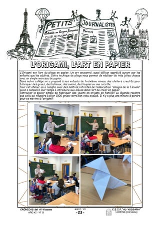 C.E.I.P.“AL-YUSSANA”
LUCENA (Córdoba)-23-
MAYO ´20CRÓNICAS del Al-Yussana
AÑO XI - Nº 13
L’Origami est l’art du pliage en papier. Un art ancestral, aussi délicat apprécié autant par les
enfants que les adultes. Cette techique de pliage nous permet de réaliser de très jolies choses
avec un simple morceau de papier.
Dans notre collège on a proposé à nos enfants de troixième niveau des ateliers creatifs pour
fabriquer des grues, des bateaux, des avions, des toupies ou une cocotte.
Pour cet atélier on a compte avec des maîtres retraités de l’association “Amigos de la Escuela”
qu’on a consacré leur temps à introduire aux élèves dans l’art de créer en papier.
Retrouver le plaisir simple de fabriquer des jouets en origami en famille!! La légende raconte
que celiu qui réussira à plier 1000 grues verra son voeu exaucé. Il n’y a plus une minute à perdre
pour se mettre à l’origami!!
 
