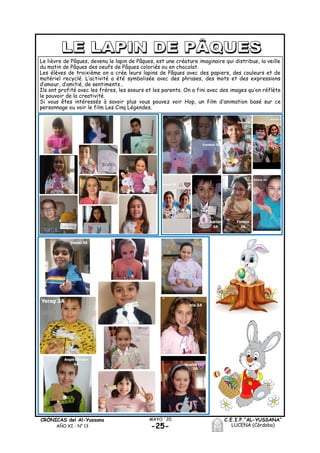 C.E.I.P.“AL-YUSSANA”
LUCENA (Córdoba)-25-
MAYO ´20CRÓNICAS del Al-Yussana
AÑO XI - Nº 13
Le lièvre de Pâques, devenu le lapin de Pâques, est une créature imaginaire qui distribue, la veille
du matin de Pâques des oeufs de Pâques coloriés ou en chocolat.
Les élèves de troixième on a crée leurs lapins de Pâques avec des papiers, des couleurs et de
matériel recyclé. L’activité a été symbolisée avec des phrases, des mots et des expressions
d’amour, d’amitié, de sentiments…
Ils ont profité avec les frères, les soeurs et les parents. On a fini avec des images qu’on réflète
le pouvoir de la creativité.
Si vous êtes intéressés à savoir plus vous pouvez voir Hop, un film d’animation basé sur ce
personnage ou voir le film Les Cinq Légendes.
 