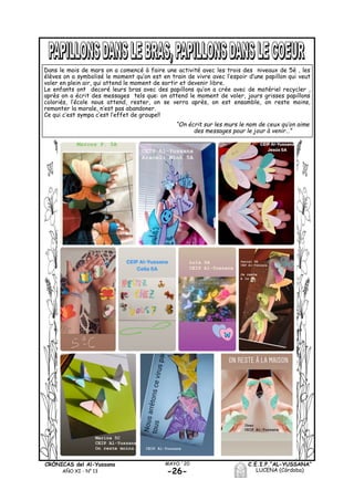 C.E.I.P.“AL-YUSSANA”
LUCENA (Córdoba)-26-
MAYO ´20CRÓNICAS del Al-Yussana
AÑO XI - Nº 13
Dans le mois de mars on a comencé à faire une activité avec les trois des niveaux de 5è , les
élèves on a symbolisé le moment qu’on est en train de vivre avec l’espoir d’une papillon qui veut
voler en plein air, qui attend le moment de sortir et devenir libre.
Le enfants ont decoré leurs bras avec des papillons qu’on a crée avec de matériel recycler ,
après on a écrit des messages tels que: on attend le moment de voler, jours grisses papillons
coloriés, l’école nous attend, rester, on se verra après, on est ensamble, on reste moins,
remonter la morale, n’est pas abandoner.
Ce qui c’est sympa c’est l’effet de groupe!!
“On écrit sur les murs le nom de ceux qu’on aime
des messages pour le jour à venir…”
 