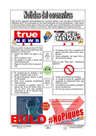 -31-
MAYO ´20CRÓNICAS del Al-Yussana
AÑO XI - Nº 13
C.E.I.P.“AL-YUSSANA”
LUCENA (Córdoba)
Hoy en día, estamos informándonos por muchos medios y uno de ellos es Internet. El
alumnado de 5º ha investigado en las redes buscando noticias verdaderas y “fake news”
o noticias falsas. Puesto que el tema que nos atañe es el confinamiento y el coronavirus,
es este tema el que tratamos a continuación. Aquí tenéis algunas de nuestras noticias.
Para no pillar la nueva Covid-19 hay
que seguir una serie de pasos que os
explico a continuación:
 Lávate las manos con agua y ja-
bón.
 No te toques la cara.
 No salgas a la calle o hazlo con
mucha precaución.
 Paga con tarjeta todo lo que pue-
das.
 En Nueva York hay un montón de
gente afectada, pero nadie recu-
perado.
 Hacer gárgaras con agua tibia y
sal evita el contagio.
Esto es una “fake new”, totalmente
mentira.
Lola
Marín
Alcaraz.
5ºA
 El coronavirus ha mutado y se
puede transmitir por el aire.
 El Covid-19 puede resistir a más
de 40 grados.
 Este virus ocasiona problemas
respiratorios.
 Los animales no pueden conta-
giarse del virus de forma natu-
ral, es decir que solo pueden
contraerlo si se le inyecta una
célula contagiada.
 Comer ajo previene el contagio.
 Si tienes la Covid-19, aguanta 10
segundos la respiración hace que
muera el virus.
 Los niños/as no pueden contagiar-
se del coronavirus.
 El virus se creó en un laboratorio.
Adrián
García
Navarro.
5ºA
 
