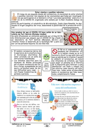 -32-
MAYO ´20CRÓNICAS del Al-Yussana
AÑO XI - Nº 13
C.E.I.P.“AL-YUSSANA”
LUCENA (Córdoba)
Estar atentos a posibles rebrotes.
El riesgo de una segunda oleada del coronavirus y la necesidad de estar atentos
a posibles rebrotes. Son algunas de las conclusiones aportadas por investigado-
res que participaron en el seminario virtual 'Lecciones aprendidas' sobre la cri-
sis de la COVID-19, organizado esta semana por la Real Academia Galega de
Ciencias.
Entre los participantes, el catedrático de Microbiología, Jesús López Romalde, ha des-
tacado el origen zoogénico del virus, desechando la posibilidad de la producción artifi-
cial.
Hay pruebas de que el COVID-19 haya salido de un labo-
ratorio de Fort Detrick (Estados Unidos)
Se está difundiendo un contenido publicado por el blog Kit Ra-
dio Internacional que asegura que el COVID-19 fue creado en
un laboratorio de Fort Detrick (Maryland, EE.UU.) para
"intentar frenar el desarrollo de la tecnología 5G" y para aca-
bar con las personas mayores. Es una fake new.
 El nombre coronavirus deriva de
la apariencia de la envoltura bajo
el microscopio electrónico de
estar coronado con un anillo de
estructuras redondeadas.
 Los síntomas descritos para la
neumonía de Wuhan provocada
por el nuevo coronavirus son fie-
bre y fatiga, acompañados de tos
seca y, en muchos casos, de dis-
nea (dificultad para respi-
rar). Puede transmitirse de
persona a persona.
El 5G es el responsable de la
pandemia del coronavirus. ¿O
no lo habían creado en un la-
boratorio chico? Lo que está claro es
que ya sabrás que la vitamina C ayuda
a combatir el coronavirus, así como
las infusiones de artemisa, que hay
que pegar un salvaslip en el interior
de tu mascarilla para reforzar y qué
desinfectar con limón o vinagre es
tan efectivo como hacerlo con lejía.
Pues bien, todas estas afirmaciones
sobre el coronavirus son fake news,
bulos, completamente falsas.
Eduardo Fernández
Jurado. 5ºB
Jaime
García
Cantero.
5ºC
Ariadna
Cuenca
Páez.
5ºC
 