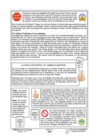 -34-
MAYO ´20CRÓNICAS del Al-Yussana
AÑO XI - Nº 13
C.E.I.P.“AL-YUSSANA”
LUCENA (Córdoba)
Cientos de miles de españoles han leído que Albert Rivera quiere
recuperar la mili para ninis, que el PP no quiere obreros en la uni-
versidad o que Podemos pretende prohibir las procesiones para
no ofender a los musulmanes. Las tres noticias tienen dos cosas
en común: tuvieron un enorme éxito en Facebook y son falsas.
Con la elección de Donald Trump, las noticias falsas y la bautizada posverdad han gene-
rado un intenso debate en Estados Unidos. Parecía hasta ahora algo específicamente
norteamericano. Pero han aparecido casos en Alemania, Italia y Brasil. España no es una
excepción.
Así influye Facebook en tus opiniones
La página que inventó la noticia de Rivera y la mili nini es presuntamente de humor, ce-
rebrother.es. El titular es sin embargo el que más impacto tuvo en 2016 sobre “Albert
Rivera” en Facebook: generó 269.000 interacciones, según datos de Buzzsumo, una he-
rramienta que mide el contenido más compartido en internet. En Ciudadanos no recuer-
dan haber visto esta información, la más importante para su líder en Facebook. Adrián
Lus Valsera es el administrador de la página, que ahora ha cambiado a cerebrother.com.
Esta es su forma de trabajar: “Hago un titular inverosímil pero que podría ser. Luego
damos datos para que quien lo lea tenga dudas y al final metemos giros locos. Mucha
gente lo comparte sin entrar”, dice. Luis Valsera juega con “la confusión” entre humor y
algo que pudiera ser cierto: “Si se lo creen es problema de ellos”, dice. Aunque admite
que hay público más proclive: “Mi madre tiene 40 amigos en Facebook y si su sobrino
comparte algo así va a creérselo”.
LA COSTA DE ESPAÑA Y EL CAMBIO CLIMÁTICO
No es lo mismo el calentamiento global que el cambio climático. Una cosa es
el aumento de las temperaturas, debido sobre todo a las concentraciones
de gases de efecto invernadero en la atmósfera, y otra son los fenómenos
meteorológicos que definen el clima a lo largo del tiempo.
Sabemos que, de seguir así, el sur de España está abocado a olas de calor
más intensas y una desertificación más extensa. Alcanzar los 50 grados en
Sevilla en verano no será excéntrico. El norte de la Península sufrirá más
temporales y fenómenos meteorológicos extremos.
El presidente del Gobierno andaluz, Juanma Moreno,
ha defendido como prioridad en la fase de desconfi-
namiento, tras levantarse el estado de alarma dentro
de dos semanas, que los niños vuelvan a las clases en
los colegios y ha dado una fecha, a partir del 15 de
mayo. La sugerencia la dio a conocer en una entrevista ayer
por la mañana en la 'Ser', que después amplió en su cuenta de
Twitter para aclarar que la vuelta al cole debe producirse sólo
«si las condiciones sanitarias lo permiten».
Se está moviendo en redes sociales un
contenido que dice que antes de llegar a
los pulmones, el coronavirus “permanece
en la garganta durante cuatro días y en
este momento la persona comienza a to-
ser y a tener dolores de garganta. Si be-
be mucha agua y hace gárgaras con agua
tibia y sal o vinagre, elimina el virus”.
Moisés
Quintana
Parejo.
5ºB
Fake: Se puede
eliminar al coro-
navirus del cuer-
po bebiendo lejía.
Real: El corona-
virus no resiste
climas con una
alta temperatura,
con un poco de
agua caliente
y alcohol este
puede morir.
Ismael
Pedraza
Ruiz.
5ºB
 