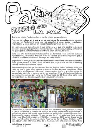 -35-
MAYO ´20CRÓNICAS del Al-Yussana
AÑO XI - Nº 13
C.E.I.P.“AL-YUSSANA”
LUCENA (Córdoba)
Que la paz es algo fundamental en el mundo, es algo que ya sabemos.
Pero, aun así, educar en la paz y en los valores que la acompañan desde una edad
temprana es fundamental para que los pequeños crezcan siendo respetuosos,
responsables y sepan convivir en paz con todas las personas que les rodean.
En ocasiones, para que entiendan lo que es la paz y lo que esta palabra conlleva, es
necesario explicar qué aporta la violencia (rechazo, odio, soledad, miedo) y así hacerles
ver que la paz es justamente todo lo contrario: amor, amistad, felicidad…
Como cada año, desde la comunidad educativa que formamos todos (familias, alumnado
y profesorado), intentamos trabajar todos los valores que definen la palabra paz, a
través de diferentes actividades a lo largo del curso escolar.
En primaria se trabaja mucho una actividad bastante importante como son los debates,
en los que se practica la visión crítica, reflexiva y de respeto ante una idea diferente y
también a tomar decisiones de equipo.
Tenemos muy presentes que para ser una “Escuela, Espacio de Paz” debemos trabajarlo
todos los días, a todas horas, aunque en nuestro horario tengamos recogido un tiempo
para trabajar exclusivamente técnicas y dinámicas para favorecer y ayudar a nuestros
alumnos/as a controlar y conocer mejor sus emociones. Este año hemos contado con
una formación recibida por parte de la Universidad de Córdoba sobre este tema,
participando en uno de sus proyectos sobre educación emocional.
En relación a la celebración del Día de la Paz, este año hemos trabajado todo el colegio
el cuento "El árbol de la escuela": se ha leído, escuchado, dramatizado y plasmado en el
hall del cole, donde cada alumno ha realizado una o varias hojas con mensajes positivos.
Realizamos la carrera solidaria, "A unos metros de ti", actividad que tiene un gran
éxito y que GRACIAS a vosotros, FAMILIA, recaudamos 1.800 euros, dinero que ha
sido repartido entre Infancia Solidaria, Acuarela de Barrio, Manos Unidas y AMPA
para apoyar a las diferentes ONG de la localidad. Este año, más que nunca, tiene
 