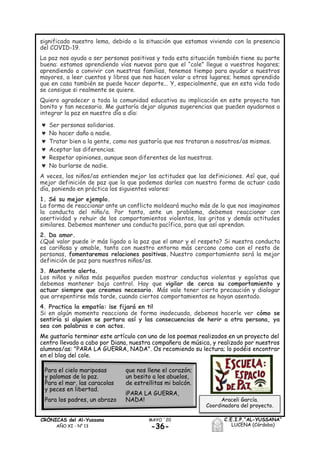 -36-
MAYO ´20CRÓNICAS del Al-Yussana
AÑO XI - Nº 13
C.E.I.P.“AL-YUSSANA”
LUCENA (Córdoba)
significado nuestro lema, debido a la situación que estamos viviendo con la presencia
del COVID-19.
La paz nos ayuda a ser personas positivas y toda esta situación también tiene su parte
buena: estamos aprendiendo vías nuevas para que el “cole” llegue a vuestros hogares;
aprendiendo a convivir con nuestras familias, tenemos tiempo para ayudar a nuestros
mayores, a leer cuentos y libros que nos hacen volar a otros lugares; hemos aprendido
que en casa también se puede hacer deporte... Y, especialmente, que en esta vida todo
se consigue si realmente se quiere.
Quiero agradecer a toda la comunidad educativa su implicación en este proyecto tan
bonito y tan necesario. Me gustaría dejar algunas sugerencias que pueden ayudarnos a
integrar la paz en nuestro día a día:
 Ser personas solidarias.
 No hacer daño a nadie.
 Tratar bien a la gente, como nos gustaría que nos trataran a nosotros/as mismos.
 Aceptar las diferencias.
 Respetar opiniones, aunque sean diferentes de las nuestras.
 No burlarse de nadie.
A veces, los niños/as entienden mejor las actitudes que las definiciones. Así que, qué
mejor definición de paz que la que podemos darles con nuestra forma de actuar cada
día, poniendo en práctica los siguientes valores:
1. Sé su mejor ejemplo.
La forma de reaccionar ante un conflicto moldeará mucho más de lo que nos imaginamos
la conducta del niño/a. Por tanto, ante un problema, debemos reaccionar con
asertividad y rehuir de los comportamientos violentos, los gritos y demás actitudes
similares. Debemos mantener una conducta pacífica, para que así aprendan.
2. Da amor.
¿Qué valor puede ir más ligado a la paz que el amor y el respeto? Si nuestra conducta
es cariñosa y amable, tanto con nuestro entorno más cercano como con el resto de
personas, fomentaremos relaciones positivas. Nuestro comportamiento será la mejor
definición de paz para nuestros niños/as.
3. Mantente alerta.
Los niños y niñas más pequeños pueden mostrar conductas violentas y egoístas que
debemos mantener bajo control. Hay que vigilar de cerca su comportamiento y
actuar siempre que creamos necesario. Más vale tener cierta precaución y dialogar
que arrepentirse más tarde, cuando ciertos comportamientos se hayan asentado.
4. Practica la empatía: ¡se fijará en ti!
Si en algún momento reacciona de forma inadecuada, debemos hacerle ver cómo se
sentiría si alguien se portara así y las consecuencias de herir a otra persona, ya
sea con palabras o con actos.
Me gustaría terminar este artículo con uno de los poemas realizados en un proyecto del
centro llevado a cabo por Diana, nuestra compañera de música, y realizado por nuestros
alumnos/as: "PARA LA GUERRA, NADA". Os recomiendo su lectura; lo podéis encontrar
en el blog del cole.
Araceli García.
Coordinadora del proyecto.
Para el cielo mariposas
y palomas de la paz.
Para el mar, las caracolas
y peces en libertad.
Para los padres, un abrazo
que nos llene el corazón;
un besito a los abuelos,
de estrellitas mi balcón.
¡PARA LA GUERRA,
NADA!
 