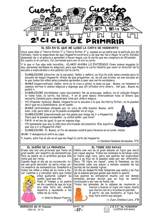 C.E.I.P.“AL-YUSSANA”
LUCENA (Córdoba)
MAYO ´20CRÓNICAS del Al-Yussana
AÑO XI - Nº 13 -37-
EL TIGRE SIN RAYAS
Había una vez en la gran sabana un tigre que nació
sin rayas negras. Todos los animales lo miraban como
si fuera algo raro, pero sus padres les explicaban
que a su hijo no le pasaba nada por ser diferente.
Pero, “El tigre sin rayas”, como lo llamaban, se iba
haciendo cada vez mayor y estaba cansado de las
burlas de los demás tigres.
Un día se despertó más temprano que nadie y se fue
de la sabana porque pensó que nadie lo quería.
Sus padres se enfadaron mucho con los demás
animales porque decían que su hijo se sentía
rechazado y por eso se había ido.
Todos los animales de la sabana se reunieron y
fueron a buscar al tigre sin rayas, hasta
que dieron con él y le pidieron perdón.
A partir de ese momento, el tigre fue
muy feliz entre sus amigos.
Juan Jiménez Lara. 3ºB
EL DÍA EN EL QUE ME LLEGÓ LA CARTA DE HOGWARTS
Hace unos días ví “Harry Potter 1” y “Harry Potter 2” y, aunque yo ya sabía que la película era de
fantasía, tenía la esperanza de que Hogwarts existiera y de que me iba a llegar la carta. Estaba
deseando de ir al palacio y aprender a hacer magia con la varita que me comprara en Olivander.
En cuanto oí al cartero, fuí corriendo para ver si era la carta.
Y lo que vi fue algo más increíble… ¡CLARO! AHORA LO ENTIENDO! Como somos muggles (o
sea, personas normales no mágicas), para que llegara la carta tendría que venir el director de la
escuela a explicárselo a mis padres con la carta.
 DUMBLEDORE (director de la escuela): Señor y señora, su hija ha sido seleccionada para la
escuela de magia Hogwarts. Antes de que pregunten, no, no es una broma, es una escuela en
la que todos los niños seleccionados aprenden a usar una varita verdadera.
 MAMÁ (superconfusa): Señor, mire yo le creo a usted, lo malo es que… Bueno, no tenemos ni
usamos varitas ni somos mágicos y supongo que allí utilizáis otro dinero… Así que… Bueno no
podrá ir.
 DUMBLEDORE (mirándome como alucinando): No se preocupe, señora, en el callejón Diagon
lo tiene todo, la varita, los libros… Y en el gran banco intercambian todo el dinero que
necesite Candela para comprárselo todo por dinero mágico.
 YO (flipando todavía): Mamá, Hogwarts es la escuela a la que iba Harry Potter, no le puedes
decir que no a Dumbledore, es mi sueño…
 MAMÁ (sintiéndose obligada por mi cara de niña buena): Bueno, está
bien, irás; pero sólo si yo te puedo acompañar en el viaje.
 DUMBLEDORE (impresionado por las ganas que tengo de ir a Hogwarts):
Claro que le puedes acompañar, ¿y usted señor, que dice?
 PAPÁ: A mí me da igual, lo que mi esposa diga.
 YO (pensando que soy la niña mas afortunada del planeta): ¡Eso significa
que voy a ir a Hogwarts! ¿No?
 DUMBLEDORE: Sí. Bueno, el fin de semana vendré para llevaros en el avión. Adiós.
¡BUM!. Y desapareció entre su capa.
Y, bueno, este fue el día en el que me llegó la carta de Hogwarts.
Candela Nadales Granados. 3ºA
EL SUEÑO DE LA PRINCESA
Erase una vez una princesa que tenía un
gran sueño: ser maestra de matemáticas.
Pero su padre se lo prohibió porque ella
tenía que ser reina.
Cuando llegó el día de su coronación, to-
mó una gran decisión: no sería reina, se-
ría maestra de matemáticas. Enseñaría a
todos los niños y niñas de su reino a ha-
cer cuentas y a estudiar para que todos
ellos pudieran cumplir su
sueño, igual que ella.
Pasó el tiempo y su padre
se dio cuenta de que su hija
era más feliz así, siendo
maestra y ayudando a los
niños de su reino.
Valeria Reyes Pizarro.
3ºB
 