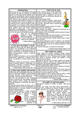-38-
MAYO ´20CRÓNICAS del Al-Yussana
AÑO XI - Nº 13
C.E.I.P.“AL-YUSSANA”
LUCENA (Córdoba)
FIESTA EN EL ZOO
Todo comenzó con la cebra adornando
el zoo con guirnaldas y farolillos. Los
animales iban a colaborar, por eso la
cebra quedó con ellos para ponerse de
acuerdo.
¡Ya han llegado todos!
El león se pone a pensar: ¿Qué puedo
llevar yo? Ya sé, llevaré tarta y dulces.
La jirafa: “Es buena idea, si queréis yo
haré canapés”.
Al elefante le parece genial, él colabo-
rará con los refrescos.
Sus amigos, los monos: “Nosotros tocaremos en la
fiesta con nuestra orquesta”.
El pingüino no ha ido porque está haciendo los sand-
wiches para todos.
Los animales están muy emocionados, la fiesta empe-
zará en unas horas y se van a prepararse.
La cebra está nerviosa, faltan minutos para comen-
zar la fiesta.
Los monos empiezan a tocar la música. Los animales
están llegando. Es un éxito y todos se ponen a bailar
y a hablar. ¡Qué bien nos lo estamos pasando! ¡Todos
están felices!
Y colorín colorado, mi cuento ha terminado
Ángel Enrique Espinar Reina. 3ºA
CORONAVIRUS
Érase una vez una niña llamada Lidia que
se enteró de que en febrero de 2020
había un virus muy fuerte llamado Covid-
19, que se extendía por todo el mundo, y
desde ese día en China había cuarentena.
Los niños no iban al parque, los hombres
y las mujeres solo salían a comprar e ir a
la farmacia. Poco a poco se dejaba de ir
a muchos sitios, como los niños al cole y
los padres a su trabajo. Había días que
sentía algo de miedo porque escuchaba a
sus padres decir que había muchas
personas contagiándose y muriendo y
tenía miedo de contagiarse y morirse.
Un día se puso más contenta porque el
virus ya se estaba
pasando y nadie más
podría contagiarse.
Y colorín colorado, éste
cuento se ha acabado.
Noelia Beato Lara.
3ºA
EL DÍA QUE VOLVAMOS A SALIR
Llegará el día en que nos dejen salir de
casa y nos volveremos a ver. Podremos
volver a quedar en los parques para ju-
gar y divertirnos, y disfrutar de las cla-
ses extraescolares: iremos a robótica,
baile, música…
En el colegio volveremos a ver a nuestros
maestros y maestras, a nuestro direc-
tor, a Cristóbal y a todos nuestros ami-
gos.
También iremos de vacaciones, visitare-
mos a nuestra familia y, sobretodo, vol-
veremos a abrazar a nuestros abuelos.
¡Todo volverá a ser como antes!
José Antonio Cabrera Carrillo. 3ºC
¡NOS VEMOS EL LUNES!
Como todos los viernes, teníamos lengua, mates,
inglés, plástica y sociales. Sin embargo, ese viernes
era diferente y raro. Teníamos que recoger todos
los libros y libretas porque nos íbamos a casa
durante dos semanas.
Recuerdo que ese día tuvimos examen de lengua.
Nuestra maestra, Nieves, nos había explicado los
adjetivos con muchos ejemplos. Después de hacer el
examen empezamos inglés y plástica.
Como todos los días salí al recreo, saqué mi bocadillo
y jugué un ratito con mis amigos.
Tengo muchas ganas de hacer la fila como cada día
antes de entrar en clase, volver a hacer gimnasia en
el patio y hacer juegos divertidos.
Tengo ganas de ver el colegio lleno de niños y niñas
en los pasillos, en las aulas y en los patios.
Y lo que más ganas tengo es decir a mi seño Nieves y
a mis compañeros: ¡Nos vemos el lunes!
Rafael Máñez Folgado. 3º
LA ROSA QUE QUERÍA SER MAYOR
Había una vez una pequeña rosa que vivía
en un rosal muy pequeño, porque estaba
recién brotado, y ella quería ser muy
grande, como los grandes arbustos.
Un día, una mariquita le dijo: “Pequeña
rosa, si quieres ser más grande tendrás
que esperar mucho, porque las plantas
crecen despacio y necesitan del agua y
del sol”.
Tras dos largos meses de lluvia y sol, la
pequeña rosa ya no eran tan pequeña, era
muy grande y, a su lado, habían crecido
otras rosas pequeñas.
Había sabido esperar y había cumplido
su sueño. Ahora era grande y venían
muchos bichitos a visitarla. Y podía
hablar con
muchos arbustos,
flores y árboles
que la rodeaban.
Antonio Marín
Camacho. 3º B
MI SUEÑO ES SER BAILARINA
Me gusta la música, la danza, el ballet… ¡Me gusta
bailar!
Desde que tengo tres años estoy aprendiendo a
bailar en la academia de Araceli Hidalgo y cuando
más disfruto es estando encima del escenario
bailando para mi familia y amigos.
Cuando sea mayor quiero ser
bailarina y actuar en teatros con
mucho público. También me gustaría
tener mi propia academia de baile
para enseñar a los niños y niñas a
bailar, como yo estoy aprendiendo
ahora.
Alba Cabrera Carrillo. 3º C
 