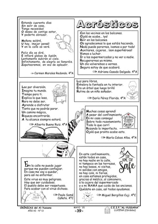 -39-
MAYO ´20CRÓNICAS del Al-Yussana
AÑO XI - Nº 13
C.E.I.P.“AL-YUSSANA”
LUCENA (Córdoba)
Estando cuarenta días
Sin salir de casa,
Tengo necesidad
O deseo de contigo estar,
Y poderte abrazar.
Mañana saldré,
U hoy, ¡mejor pensé!
Y en la calle os veré.
Feliz día os diré,
E inflaré globos de ilusión.
Lentamente subirán al cielo.
Infinitamente, de alegría os llenaréis.
Zapatearemos, en vez de aplaudir.
Carmen Morales Redondo. 4ºA
Con los vecinos en los balcones.
Ojalá se acabe... ¡ya!
Reír en los balcones.
Os agradecemos lo que estáis haciendo.
Nada puede pararnos, ¡vamos a por todo!
Auxiliares, cajeros… ¡son superhéroes!
Vamos a luchar.
Ir a los supermercados y no ver a nadie.
Recuperarnos ya mismo.
Un día volveremos a vernos.
Segura estoy de que acabará.
Adriana Casado Delgado. 4ºA
Luz para libros,
Enhebra la fantasía en tu interior.
Era un árbol que luego brilló
Rutina de un niño soñador.
Darío Pérez Florido. 4ºA
Muchas cosas aprendí
A pesar del confinamiento,
En mi casa conseguí
Sobre todo razonamiento.
Todo lo que corrí
Rozando lo imperfecto.
Ojalá que pronto acabe esto.
María Cobos Alba. 4ºA
En la calle no puedo jugar
porque me pueden contagiar.
En casa me voy a quedar,
para así no enfermar.
Este virus es muy peligroso.
Hay que ser cuidadoso.
El pueblo debe ser respetuoso.
Para acabar con el virus dichoso.
Paula Somé
Cañete. 4ºC
En este confinamiento,
están todos en casa,
no hay nadie en la calle,
ni tampoco en las terrazas,
no hay besos, ni visitas,
ni salidas con amigos,
no hay cole, ni ferias,
en casa estamos protegidos,
gracias al médico, al camionero,
a la cajera del supermercado
y a mi MAMÁ que cuida de los ancianos.
Quédate en casa, así todos ayudamos.
Miguel Bergillos Cuji. 4ºC
Lee por diversión.
Imagina tu mundo.
Tiempo para ti.
Explica lo que lees,
Raro no debe ser.
Aprende a disfrutar
Tanto que no podrás parar.
Un camino mágico,
Riqueza encontrarás.
A tu alcance siempre estará.
Alberto Bueno Ruiz. 4ºA
 