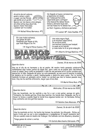 -40-
MAYO ´20CRÓNICAS del Al-Yussana
AÑO XI - Nº 13
C.E.I.P.“AL-YUSSANA”
LUCENA (Córdoba)
Miércoles, 25 de marzo de 2020
Querido diario:
Hoy me levantado, me he vestido y me fui a ver a mis gatos, porque mi gata,
Tormenta, ha tenido gatitos. Eran muy bonitos. Ha tenido seis. Después, me fui a
hacer la tarea y cuando llegó la tarde hice algunos bailes con mi hermana. Estoy
muy contenta con mis gatitos nuevos.
Natalia Cano Moscoso. 4ºB
Jueves, 16 de abril de 2020
Querido diario:
Hoy he montado en bici, he hecho las tareas, he pintado, he dibujado… Estoy un
poco triste por no ver a mis compañeros y compañeras. El mejor momento del
día es cuando viene mi madre de trabajar. He hablado con mis abuelos y abuelas.
Tengo ganas de volver a verlos.
Carlota Merchante Odriozola. 4ºB
Jueves, 19 de marzo de 2020
Querido diario:
Hoy es el día de mi hermano y de mi padre. Mi madre tenía pensado celebrarlo
tomándonos algo todos juntos en algún bar, pero como no se puede salir decidimos
irnos al campo, pero como no podemos ir más de una persona en el coche tuvimos que
descartar la idea. Después de estar un rato pensando, se nos ocurrió montar la mesa
de madera en la azotea y pedir hamburguesa a domicilio para cenar. Por la tarde
también hicimos un gimnasio entre todos. La verdad que nos lo hemos pasado muy
bien. Hoy me he sentido diferente, mejor que otros días.
María Pérez Ruiz. 4ºB
Arcoíris de mil colores,
quiero volver a salir,
a jugar con las flores,
que están en el jardín.
Quiero ver de nuevo a mis amigos,
sin ellos estoy muy aburrido.
Quiero tener felicidad,
y pasear por la ciudad.
Rafael Pérez Barranco. 4ºC
Ha llegado el nuevo coronavirus,
prepararse sin dudar,
por todas partes está,
esperando para contagiar.
Una mascarilla debes llevar,
besos y abrazos lejos dar,
con las fases no te debes liar,
es fácil: higiene y distancia personal.
Leonor Mª. Cano Dueñas. 4ºC
Una nube negra llegó,
y en muchas casas entró.
Un arcoíris pinté,
con muchos colores que busqué.
Lo puse en mi balcón,
y a esa nube le di un gran empujón.
Alberto Ortega Ramírez. 4ºC
En casa todos estamos,
con ganas de salir.
Pensando que llegue el día,
que todo llegue a su fin.
Ingrid Pérez Cuenca. 4ºC
 