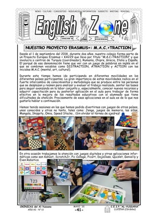 -41-
MAYO ´20CRÓNICAS del Al-Yussana
AÑO XI - Nº 13
C.E.I.P.“AL-YUSSANA”
LUCENA (Córdoba)
NEWS - CULTURE - CURIOSITIES - RESOURCES - INFORMATION - SUBJECTS - WRITING - READING
Desde el 1 de septiembre del 2018, durante dos años, nuestro colegio forma parte de
un Proyecto Europeo Erasmus + KA229 que lleva por título "M.A.C.>TRACTION" y que
involucra a centros de Turquía (coordinador), Rumanía, Chipre, Grecia, Italia y España.
El porqué de esa denominación tiene que ver con un juego de palabras en inglés en el
que se combinan vocablos como DISTRACTION, ATRACTION y ACTION con las
iniciales M.A.C. (mental, art, cultural).
Durante este tiempo hemos ido participando en diferentes movilidades en los
diferentes países participantes. La gran importancia de estas movilidades radica en el
fuerte intercambio de conocimientos y metodología que se produce entre las personas
que se desplazan y reúnen para analizar y evaluar el trabajo realizado, sentar las bases
para seguir avanzando en la labor conjunta y, especialmente, conocer nuevos recursos y
adquirir capacitación para su posterior aplicación en el aula para trabajar de forma
efectiva en la mejora de los resultados educativos con el alumnado que tiene
dificultades de atención. Precisamente de esas aplicaciones en el aula es de lo que nos
gustaría hablar a continuación.
Hemos tenido sesiones en las que hemos podido divertirnos con juegos de otros países,
unos conocidos y otros no tanto, tales como: Jenga, juegos de memoria, las sillas,
Mangala, Skippity, Omia, Speed Stacks… ¡Sin olvidar el torneo de ajedrez!
NUESTRO PROYECTO ERASMUS+: M.A.C.>TRACTION
En otra ocasión trabajamos la atención con juegos digitales y otras aplicaciones infor-
máticas como son Kahoot, ScratchJr, Pic Collage, Picart, DojoClass, Quizlet, Genial.ly y
Even Robotics.
 