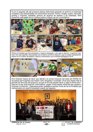 -42-
MAYO ´20CRÓNICAS del Al-Yussana
AÑO XI - Nº 13
C.E.I.P.“AL-YUSSANA”
LUCENA (Córdoba)
Ya en el segundo año del proyecto hemos disfrutado poniendo en práctica la habilidad
artesanal y las manualidades con diferentes técnicas: fieltro, origami, punto, macramé,
quilling o filigrana, mandalas, pintura de objetos de madera y de calabazas, ebrú
(conocido como papel turco o pintura sobre el agua), op-art u arte óptico…
Para finalizar hemos de decir que debido a la actual situación derivada del COVID 19,
los países participantes nos hemos visto obligados a extender otros seis meses más el
periodo de duración del proyecto, ya que no ha sido posible llevar a cabo la última movi-
lidad en la que está previsto intercambiar juegos tradicionales infantiles que ayuden a
focalizar la atención… Esperamos poder enseñaros muchas fotos de las actividades que
realizaremos con nuestro alumnado cuando las hagamos…
Otras actividades que han encantado a nuestro alumnado y, por qué no decirlo, a nosotros tam-
bién, han sido aquellas relacionadas con el ámbito artístico-musical y que se basan fundamental-
mente en el trinomio de palabra, música y movimiento con el sistema pedagógico Orff.
 