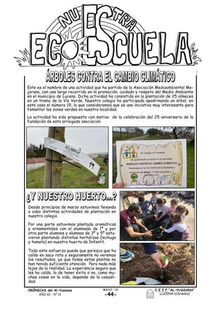 -44-
MAYO ´19CRÓNICAS del Al-Yussana
AÑO XI - Nº 13
C.E.I.P.“AL-YUSSANA”
LUCENA (Córdoba)
Este es el nombre de una actividad que ha partido de la Asociación Medioambiental Me-
jorana, con una largo recorrido en la promoción, cuidado y respeto del Medio Ambiente
en el municipio de Lucena. Dicha actividad ha consistido en la plantación de 25 almeces
en un tramo de la Vía Verde. Nuestro colegio ha participado apadrinando un árbol, en
este caso el número 19, lo que consideramos que es una iniciativa muy interesante para
fomentar las zonas verdes en nuestra localidad.
La actividad ha sido propuesta con motivo de la celebración del 25 aniversario de la
fundación de esta arraigada asociación.
Desde principios de marzo estuvimos llevando
a cabo distintas actividades de plantación en
nuestro colegio.
Por una parte estuvimos plantado aromáticas
y ornamentales con el alumnado de 1º y por
otra parte alumnos y alumnas de 3º y 5º estu-
vieron plantando distintas hortalizas (lechuga
y tomate) en nuestro huerto de Infantil.
Todo este esfuerzo puede que parezca que ha
caído en saco roto y seguramente no veremos
los resultados, ya que todas estas plantas no
han tenido suficiente atención. Pero nada más
lejos de la realidad. La experiencia seguro que
les ha caldo, lo de tener éxito o no, como mu-
chas cosas en la vida, depende de la casuali-
dad.
 