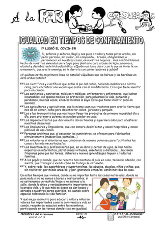 -46-
MAYO ´20CRÓNICAS del Al-Yussana
AÑO XI - Nº 13
C.E.I.P.“AL-YUSSANA”
LUCENA (Córdoba)
¡Y LLEGÓ EL COVID-19!
Sí, señores y señoras, llegó y nos puso a todos y todas patas arriba, sin
pedir permiso, sin avisar, sin compasión... Arrasó, obligándonos a
permanecer en nuestras casas, en nuestros hogares… ¡nos confinó! Hemos
hecho de nuestras viviendas un refugio para plantarle cara a base de lejía, amoniaco,
alcohol y desinfectante hidroalcohólico. ¿Quién nos iba a decir, con lo que se invierte en
armamento, que a este enemigo se le derrota con pulverizadores y jabón?
¿Y quiénes están en primera línea de batalla? ¿Quiénes son los héroes y las heroínas en
esta ardua batalla?
+Los científicos y científicas que están al pie del cañón, haciendo malabares a contra
reloj, para encontrar una vacuna que acabe con el maldito bicho. Es lo que tiene invertir
poco en ciencia.
+Los sanitarios y sanitarias, médicos y médicas, enfermeros y enfermeras, que luchan
incansables, sin apenas medios de protección, para salvarnos la vida, poniendo y
perdiendo, muchas veces, ellos/as mismos la suya. Es lo que tiene invertir poco en
sanidad.
+Los agricultores y agricultoras, que lo mismo usan sus tractores para arar la tierra que
nos da de comer, como para desinfectar calles, jardines y parques.
+Los y las transportistas que nos hacen llegar los productos de primera necesidad día a
día, para proteger a quienes se pueden quedar en casa.
+Los dependientes/as que diariamente abren tiendas y supermercados para abastecer
nuestras despensas.
+Los limpiadores y limpiadoras, que con esmero desinfectan y asean hospitales y zonas
públicas de uso común.
+Personas anónimas que, al escasear los suministros, se ofrecen para fabricarlos
altruistamente (mascarillas, pantallas...)
+Los voluntarios y voluntarias que colaboran de manera generosa para facilitarles las
cosas a los más necesitados/as.
+Los maestros/as y profesores/as que, en un abrir y cerrar de ojos, se han hecho
expertos en informática, plataformas virtuales, enseñanza a distancia..., haciendo
filigranas para que las tareas, deberes y nuevos aprendizajes lleguen a todas las
familias.
+A los papás y mamás, que de repente han montado el cole en casa, teniendo además, con
suerte, que trabajar o viendo cómo su trabajo se esfumaba.
+Y, sobre todo, los superhéroes y superheroínas, los abuelos, abuelas, niños y niñas, que,
sin rechistar, por miedo unos/as, y por ignorancia otros/as, están metidos en casa.
En estos tiempos que vivimos, donde ya no importan tanto las cosas materiales, donde no
pasa nada si ya no vamos a bares y restaurantes, si
no estrenamos un vestido/traje o no salimos a la
calle, donde lo único y verdaderamente importante es
la propia vida, y lo que más se desea es dar besos y
abrazos a nuestros seres queridos, es cuando cobra
especial relevancia la vida familiar.
Y qué mejor momento para educar a niños y niñas en
valores tan importantes como la convivencia y vida en
común, respeto de espacios entre los miembros,
participando en las tareas domésticas en igualdad.
 