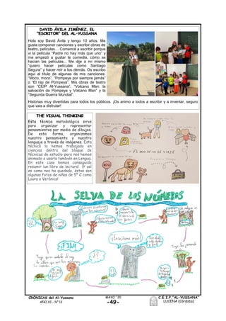 -49-
MAYO ´20CRÓNICAS del Al-Yussana
AÑO XI - Nº 13
C.E.I.P.“AL-YUSSANA”
LUCENA (Córdoba)
THE VISUAL THINKING
Esta técnica metodológica sirve
para organizar y representar
pensamientos por medio de dibujos.
De esta forma, organizamos
nuestro pensamiento y nuestro
lenguaje a través de imágenes. Esta
técnica la hemos trabajado en
ciencias dentro del bloque de
técnicas de estudio pero nos hemos
animado a usarla también en Lengua.
En este caso hemos conseguido
resumir ¡un libro de lectura! ¡Y así
es como nos ha quedado, éstas son
algunas fotos de niñas de 5º C como
Laura o Verónica!
DAVID ÁVILA JIMÉNEZ, EL
“ESCRITOR” DEL AL-YUSSANA
Hola soy David Ávila y tengo 10 años. Me
gusta componer canciones y escribir obras de
teatro, películas… Comencé a escribir porque
vi la película “Padre no hay más que uno” y
me empezó a gustar la comedia, cómo se
hacían las películas... Me dije a mí mismo
“quiero hacer películas como Santiago
Segura” y hacer reír a los demás. Os escribo
aquí el título de algunas de mis canciones:
“Moco, moco”, “Pompeya por siempre jamás”
o “El rap de Pompeya”. Mis obras de teatro
son “CEIP Al-Yussana”, “Volcano Man: la
salvación de Pompeya y Volcano Man” y la
“Segunda Guerra Mundial”.
Historias muy divertidas para todos los públicos. ¡Os animo a todos a escribir y a inventar, seguro
que vais a disfrutar!
 
