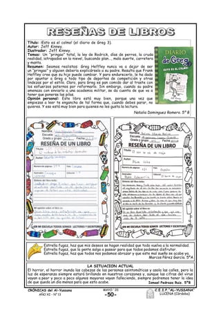 -50-
MAYO ´20CRÓNICAS del Al-Yussana
AÑO XI - Nº 13
C.E.I.P.“AL-YUSSANA”
LUCENA (Córdoba)
Título: ¡Esto es el colmo! (el diario de Greg 3).
Autor: Jeff Kinney.
Ilustrador: Jeff Kinney.
Temas: Un “pringao” total, la ley de Rodrick, días de perros, la cruda
realidad, ¡atrapados en la nieve!, buscando plan…, mala suerte, carretera
y manta.
Resumen: Seamos realistas: Greg Heffley nunca va a dejar de ser
un “pringao” y alguien debería explicárselo a su padre. Resulta que Frank
Heffley cree que su hijo puede cambiar. Y para endurecerlo, le ha dado
por apuntar a Greg a todo tipo de deportes de competición y otras
lindezas por el estilo. Claro, para Greg es pan comido dar al traste con
los esfuerzos paternos por reformarlo. Sin embargo, cuando su padre
amenaza con enviarlo a una academia militar, se da cuenta de que va a
tener que ponerse las pilas.
Opinión personal: Este libro está muy bien, porque una vez que
empiezas a leer te engancha de tal forma que, cuando debes parar, no
quieres. Y eso está muy bien para quienes no les gusta la lectura.
Natalia Dominguez Romero. 5º B
Estrella fugaz, haz que mis deseos se hagan realidad que todo vuelva a la normalidad.
Estrella fugaz, que la gente salga a pasear para que todos podamos disfrutar.
Estrella fugaz, haz que todos nos podamos abrazar y que este mal sueño se acabe ya.
Marcos Pérez García. 5ºA
LA SITUACION ACTUAL
El horror, el horror inunda las cabezas de las personas asintomáticas y asola las calles, pero la
luz de esperanza siempre estará brillando en nuestros corazones y, aunque las cifras del virus
vayan a peor y poco a poco algunos mayores vayan falleciendo, siempre podremos tener la idea
de que queda un día menos para que esto acabe. Ismael Pedraza Ruiz. 5ºB
 