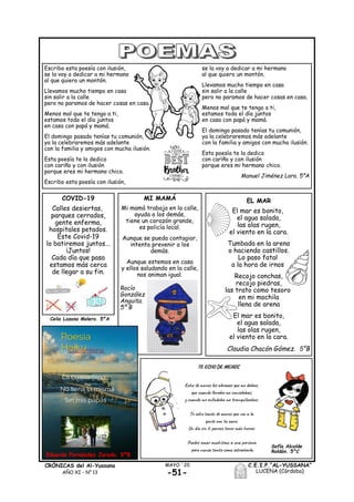 -51-
MAYO ´20CRÓNICAS del Al-Yussana
AÑO XI - Nº 13
C.E.I.P.“AL-YUSSANA”
LUCENA (Córdoba)
EL MAR
El mar es bonito,
el agua salada,
las olas rugen,
el viento en la cara.
Tumbada en la arena
o haciendo castillos.
Lo paso fatal
a la hora de irnos
Recojo conchas,
recojo piedras,
las trato como tesoro
en mi mochila
llena de arena
El mar es bonito,
el agua salada,
las olas rugen,
el viento en la cara.
Claudia Chacón Gómez. 5°B
Escribo esta poesía con ilusión,
se la voy a dedicar a mi hermano
al que quiero un montón.
Llevamos mucho tiempo en casa
sin salir a la calle
pero no paramos de hacer cosas en casa.
Menos mal que te tengo a ti,
estamos todo el día juntos
en casa con papá y mamá.
El domingo pasado tenías tu comunión,
ya la celebraremos más adelante
con la familia y amigos con mucha ilusión.
Esta poesía te la dedico
con cariño y con ilusión
porque eres mi hermano chico.
Escribo esta poesía con ilusión,
se la voy a dedicar a mi hermano
al que quiero un montón.
Llevamos mucho tiempo en casa
sin salir a la calle
pero no paramos de hacer cosas en casa.
Menos mal que te tengo a ti,
estamos todo el día juntos
en casa con papá y mamá.
El domingo pasado tenías tu comunión,
ya la celebraremos más adelante
con la familia y amigos con mucha ilusión.
Esta poesía te la dedico
con cariño y con ilusión
porque eres mi hermano chico.
Manuel Jiménez Lara. 5ºA
MI MAMÁ
Mi mamá trabaja en la calle,
ayuda a los demás,
tiene un corazón grande,
es policía local.
Aunque se pueda contagiar,
intenta prevenir a los
demás.
Aunque estemos en casa
y ellos saludando en la calle,
nos animan igual.
Rocío
González
Anguita.
5º B
Eduardo Fernández Jurado. 5ºB
Sofía Alcalde
Roldán. 5°C
COVID-19
Calles desiertas,
parques cerrados,
gente enferma,
hospitales petados.
Este Covid-19
lo batiremos juntos...
¡Juntos!
Cada día que pasa
estamos más cerca
de llegar a su fin.
Celia Lozano Molero. 5ºA
 