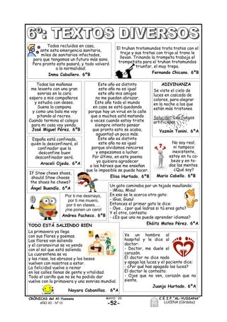-52-
MAYO ´20CRÓNICAS del Al-Yussana
AÑO XI - Nº 13
C.E.I.P.“AL-YUSSANA”
LUCENA (Córdoba)
Todos recluidos en casa,
ante esta emergencia sanitaria,
miles de sanitarios infectados,
para que tengamos un futuro más sano.
Pero pronto esto pasará, y todo volverá
a la normalidad.
Inma Caballero. 6ºB
El truhan trotamundos trata tratos con el
traje y sus tretas con trigo al trono le
llevan. Trinando la trompeta trabaja el
trompetista para el truhan trotamundos
triunfar, el muy trepa.
Fernando Chicano. 6ºB
Este año es distinto
este año no es igual
este año mis amigos
no me pueden abrazar.
Este año todo el mundo
en casa se está quedando
porque hay un virus en la calle
que a muchos está matando
a veces cuando estoy triste
siempre intento pensar
que pronto esto se acaba,
aguantad un poco más.
Este año es distinto
este año no es igual
porque olvidamos rencores
y empezamos a luchar.
Por último, en este poema
yo quisiera agradecer
a los héroes que me enseñan
que lo imposible se puede hacer.
Elisa Hurtado. 6ºB
Un gato caminaba por un tejado maullando:
- ¡Miau, Miau!
En eso se le acerca otro gato:
- ¡Gua, Guau!
Entonces el primer gato le dice:
- Oye… ¿por qué ladras si tú eres gato?
Y el otro, contesta:
- ¿Es que uno no puede aprender idiomas?
Ekáitz Mateo Pérez. 6ºATODO ESTÁ SALIENDO BIEN
La primavera ya llega
con sus flores y poemas.
Las flores van saliendo
y el coronavirus se va yendo
con el sol que está saliendo.
La cuarentena se va
y las risas, los abrazos y los besos
vuelven con nosotros a estar.
La felicidad vuelve a reinar
en las calles llenas de gente y vitalidad.
Todo el cariño que no se ha podido dar
vuelve con la primavera y una sonrisa mundial.
Nayara Cabanillas. 6ºA
Va un hombre al
hospital y le dice al
doctor:
- Doctor, me duele el
corazón.
El doctor no dice nada
y apaga las luces y el paciente dice:
- ¿Por qué has apagado las luces?
El doctor le contesta:
- Ojos que no ven, corazón que no
siente.
Juanjo Hurtado. 6ºA
Todas las mañanas
me levanto con una gran
sonrisa en la cara
espero a mis compañeros
y estudio con deseo.
Suena la campana
y como una bala me voy
pitando al recreo.
Cuando termina el colegio
para mi casa voy yendo.
José Miguel Pérez. 6ºB
ADIVINANZA
Se viste el cielo de
luces en cascada de
colores, para alegrar
en la noche a los que
están más tristones.
Solución: Los fuegos
artificiales.
Yazmín Tonini. 6ºA
España está confinada,
quién la desconfinará, el
confinador que la
desconfine buen
desconfinador será.
Araceli Ojeda. 6ºA
No soy real,
ni tampoco
inexistente,
estoy en tu ca-
beza y en to-
das las mentes.
¿Qué soy?
Mario Cabello. 6ºB
If Stew chews shoes,
should Stew choose
the shoes he chews?
Ángel Buendía. 6ºA
Por ti me desmayo,
por ti me muero,
por ti en clases….
¡me ponen un cero!
Andrea Pacheco. 6ºB
 