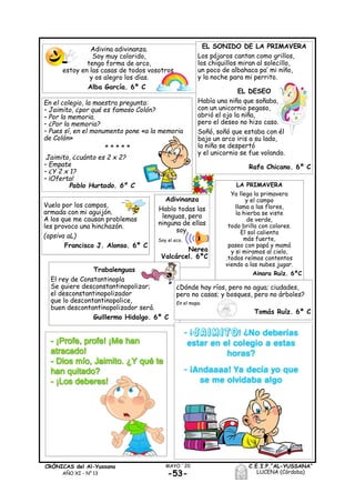 -53-
MAYO ´20CRÓNICAS del Al-Yussana
AÑO XI - Nº 13
C.E.I.P.“AL-YUSSANA”
LUCENA (Córdoba)
Adivinanza
Hablo todas las
lenguas, pero
ninguna de ellas
soy.
Soy el eco.
Nerea
Valcárcel. 6ºC
Adivina adivinanza.
Soy muy colorido,
tengo forma de arco,
estoy en las casas de todos vosotros
y os alegro los días.
Alba García. 6º C
EL SONIDO DE LA PRIMAVERA
Los pájaros cantan como grillos,
los chiquillos miran al solecillo,
un poco de albahaca pa’ mi niño,
y la noche para mi perrito.
EL DESEO
Había una niña que soñaba,
con un unicornio pegaso,
abrió el ojo la niña,
pero el deseo no hizo caso.
Soñó, soñó que estaba con él
bajo un arco iris a su lado,
la niña se despertó
y el unicornio se fue volando.
Rafa Chicano. 6º C
En el colegio, la maestra pregunta:
– Jaimito, ¿por qué es famoso Colón?
– Por la memoria.
– ¿Por la memoria?
– Pues sí, en el monumento pone «a la memoria
de Colón»
* * * * *
Jaimito, ¿cuánto es 2 x 2?
– Empate
– ¿Y 2 x 1?
– ¡Oferta!
Pablo Hurtado. 6º C LA PRIMAVERA
Ya llega la primavera
y el campo
llama a las flores,
la hierba se viste
de verde,
todo brilla con colores.
El sol calienta
más fuerte,
paseo con papá y mamá
y si miramos al cielo,
.todos reímos contentos
viendo a las nubes jugar.
Ainara Ruíz. 6ºC
Vuelo por los campos,
armada con mi aguijón.
A los que me causan problemas
les provoco una hinchazón.
(apsiva aL)
Francisco J. Alonso. 6º C
Trabalenguas
El rey de Constantinopla
Se quiere desconstantinopolizar;
el desconstantinopolizador
que lo descontantinopolice,
buen descontantinopolizador será.
Guillermo Hidalgo. 6º C
¿Dónde hay ríos, pero no agua; ciudades,
pero no casas; y bosques, pero no árboles?
En el mapa.
Tomás Ruíz. 6º C
 