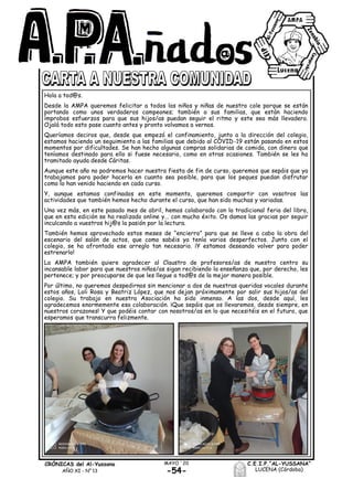 CRÓNICAS del Al-Yussana
AÑO XI - Nº 13
C.E.I.P.“AL-YUSSANA”
LUCENA (Córdoba)-54-
MAYO ´20
Hola a tod@s.
Desde la AMPA queremos felicitar a todos los niños y niñas de nuestro cole porque se están
portando como unos verdaderos campeones; también a sus familias, que están haciendo
ímprobos esfuerzos para que sus hijos/as puedan seguir el ritmo y este sea más llevadero.
Ojalá todo esto pase cuanto antes y pronto volvamos a vernos.
Queríamos deciros que, desde que empezó el confinamiento, junto a la dirección del colegio,
estamos haciendo un seguimiento a las familias que debido al COVID-19 están pasando en estos
momentos por dificultades. Se han hecho algunas compras solidarias de comida, con dinero que
teníamos destinado para ello si fuese necesario, como en otras ocasiones. También se les ha
tramitado ayuda desde Cáritas.
Aunque este año no podremos hacer nuestra fiesta de fin de curso, queremos que sepáis que ya
trabajamos para poder hacerla en cuanto sea posible, para que los peques puedan disfrutar
como lo han venido haciendo en cada curso.
Y, aunque estamos confinados en este momento, queremos compartir con vosotros las
actividades que también hemos hecho durante el curso, que han sido muchas y variadas.
Una vez más, en este pasado mes de abril, hemos colaborado con la tradicional feria del libro,
que en esta edición se ha realizado online y... con mucho éxito. Os damos las gracias por seguir
inculcando a vuestros hij@s la pasión por la lectura.
También hemos aprovechado estos meses de “encierro” para que se lleve a cabo la obra del
escenario del salón de actos, que como sabéis ya tenía varios desperfectos. Junto con el
colegio, se ha afrontado ese arreglo tan necesario. ¡Y estamos deseando volver para poder
estrenarlo!
La AMPA también quiere agradecer al Claustro de profesores/as de nuestro centro su
incansable labor para que nuestros niños/as sigan recibiendo la enseñanza que, por derecho, les
pertenece; y por preocuparse de que les llegue a tod@s de la mejor manera posible.
Por último, no queremos despedirnos sin mencionar a dos de nuestras queridas vocales durante
estos años, Loli Rosa y Beatriz López, que nos dejan próximamente por salir sus hijos/as del
colegio. Su trabajo en nuestra Asociación ha sido inmenso. A las dos, desde aquí, les
agradecemos enormemente esa colaboración. ¡Que sepáis que os llevaremos, desde siempre, en
nuestros corazones! Y que podéis contar con nosotros/as en lo que necesitéis en el futuro, que
esperamos que transcurra felizmente.
 