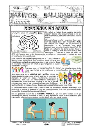-59-
MAYO ´20CRÓNICAS del Al-Yussana
AÑO XI - Nº 13
C.E.I.P.“AL-YUSSANA”
LUCENA (Córdoba)
Un saludo a todos desde nuestro periódico
escolar; debido a las circunstancias en las que
nos encontramos, este año estrenamos versión
digital.
Me gustaría aprovechar, en primer lugar, para
dar las gracias desde este rinconcito a todas
las familias del colegio: por la paciencia, la
dedicación y el esfuerzo que están
demostrando en esta situación tan difícil. Sin
todo ese esfuerzo no sería posible llevar a
cabo el trabajo a nivel educativo que se está
realizando. Y, cómo no, a todos los niñ@s del
CEIP Al-Yussana, que están demostrando su esfuerzo, compromiso y trabajo en unas
circunstancias sin precedentes.
Esta situación de pandemia provocada por la COVID-19 nos ha
llevado a una situación de confinamiento. Como durante esta
etapa hemos realizado en casa numerosos retos, os invito desde
el programa “Creciendo en salud” a que tengamos en cuenta
todos estos consejos.
En primer lugar, el “YO ME QUEDO EN CASA”. Ha sido el primero de los
retos importantes; y me consta que lo hemos llevado a cabo haciéndolo
genial.
Muy importante es la HIGIENE DEL SUEÑO: dormir las
horas necesarias nos ayuda a tener energía, a mantener la
atención, a tener un mejor rendimiento, memoria y
creatividad. Por eso es importantísimo establecer y
mantener una rutina adecuada durante el día, en la que se
establezca un horario que contemple el descanso, la higiene,
la alimentación, el trabajo, tiempo de ocio, actividades lúdicas y ejercicio físico.
El tercer reto sería hacer EJERCICIO FÍSICO, tan importante en estos momentos: en la
medida de lo posible lo haremos en casa; en cuanto podamos, en la calle, extremando todas
las medidas de seguridad que se nos indiquen.
No nos podemos olvidar de la HIGIENE POSTURAL. En todo este tiempo en el que
realizamos las tareas escolares en casa, es muy importante tener un sitio adecuado para
efectuarlas adoptando posturas correctas. Mirad, esto nos puede ayudar.
Coloréame.
Buenas
noches. Felices
sueños.
 