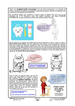 -60-
MAYO ´20CRÓNICAS del Al-Yussana
AÑO XI - Nº 13
C.E.I.P.“AL-YUSSANA”
LUCENA (Córdoba)
Tener una ALIMENTACIÓN SALUDABLE, con una dieta equilibrada y un consumo de
frutas y verduras abundante nos ayudará a mantenernos sanos y fuertes. Ya sabemos todo
lo bueno que nos aportan estos alimentos.
Me encantaría desde aquí enseñaros a vuestro amigo el Cepillo Pillo, para que no nos
olvidemos de él. Es necesario, como bien sabéis, mantener una buena HIGIENE
BUCODENTAL, ya que nos permitirá tener unos dientes sanos y fuertes.
Quiero destacar el trabajo que desde nuestro centro educativo se lleva a cabo en cuanto a
EDUCACIÓN EMOCIONAL, que tan importante está siendo en estos momentos. Durante
todo este tiempo que estamos pasando en casa, son muchos los consejos que estamos
recibiendo de los especialistas en esta materia; por ello será conveniente prestar atención
a los más pequeños y comprobar cuál es su estado emocional. De este modo podremos darle
las herramientas necesarias para que lo expresen y canalicen. A esto nos puede ayudar el
cuento de “EL MONSTRUO DE COLORES”.
Para el final he querido dejar uno de los
puntos más importantes de nuestra salud y
que debemos tener en cuenta en estos
momentos: la HIGIENE CORPORAL. Debemos
extremar las precauciones, sobre todo la
higiene de nuestras manos, ya que este es uno
de los aspectos más importantes que debemos
cumplir para evitar el contagio. Debemos
hacerlo todas las veces que sea necesario y
de la manera correcta.
Si tus dientes sanos
quieres tener, no te
olvides de limpiarlos.
Voy a contarte
un cuento
https://www.youtube.com/
watch?v=__NmMOkND8g
Si pinchas en los enlaces,
con esta canción y este
juego aprenderás a la-
varte las manos de ma-
nera correcta.
https://www.youtube.com/watch?
reload=9&v=bmvTlBMhnX8
https://www.youtube.com/watch?v=XnIo0uRgKSQ
Cuidaos mucho
para seguir
creciendo en
salud.
Irene Santos,
coordinadora.
 