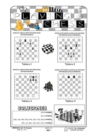 -61-
MAYO ´20CRÓNICAS del Al-Yussana
AÑO XI - Nº 13
C.E.I.P.“AL-YUSSANA”
LUCENA (Córdoba)
Tablero 3 Tablero 4
Tablero 1 Tablero 2
MUEVE EL CABALLO PARA CAPTURAR TODAS
LAS PIEZAS BLANCAS
MUEVE EL REY HASTA LA CASILLA A8, SIN PASAR
POR NINGUNA CASILLA AMENZADA
MUEVE EL CABALLO PARA CAPTURAR TODAS
LAS PIEZAS BLANCAS
MUEVE EL REY HASTA LA CASILLA A8, SIN PASAR
POR NINGUNA CASILLA AMENZADA
 