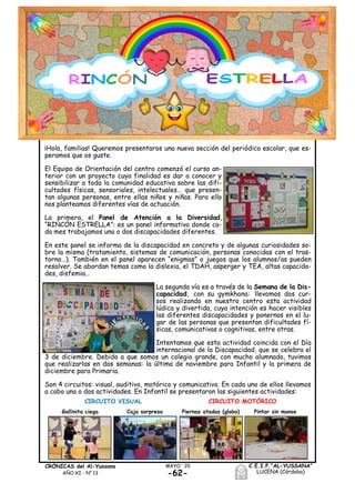C.E.I.P.“AL-YUSSANA”
LUCENA (Córdoba)-62-
MAYO ´20CRÓNICAS del Al-Yussana
AÑO XI - Nº 13
¡Hola, familias! Queremos presentaros una nueva sección del periódico escolar, que es-
peramos que os guste.
El Equipo de Orientación del centro comenzó el curso an-
terior con un proyecto cuya finalidad es dar a conocer y
sensibilizar a toda la comunidad educativa sobre las difi-
cultades físicas, sensoriales, intelectuales… que presen-
tan algunas personas, entre ellas niños y niñas. Para ello
nos planteamos diferentes vías de actuación.
La primera, el Panel de Atención a la Diversidad,
“RINCÓN ESTRELLA”: es un panel informativo donde ca-
da mes trabajamos una o dos discapacidades diferentes.
En este panel se informa de la discapacidad en concreto y de algunas curiosidades so-
bre la misma (tratamiento, sistemas de comunicación, personas conocidas con el tras-
torno…). También en el panel aparecen “enigmas” o juegos que los alumnos/as pueden
resolver. Se abordan temas como la dislexia, el TDAH, asperger y TEA, altas capacida-
des, disfemia…
La segunda vía es a través de la Semana de la Dis-
capacidad, con su gymkhana: llevamos dos cur-
sos realizando en nuestro centro esta actividad
lúdica y divertida, cuya intención es hacer visibles
las diferentes discapacidades y ponernos en el lu-
gar de las personas que presentan dificultades fí-
sicas, comunicativas o cognitivas, entre otras.
Intentamos que esta actividad coincida con el Día
internacional de la Discapacidad, que se celebra el
3 de diciembre. Debido a que somos un colegio grande, con mucho alumnado, tuvimos
que realizarlas en dos semanas: la última de noviembre para Infantil y la primera de
diciembre para Primaria.
Son 4 circuitos: visual, auditivo, motórico y comunicativo. En cada uno de ellos llevamos
a cabo una o dos actividades. En Infantil se presentaron las siguientes actividades:
CIRCUITO VISUAL CIRCUITO MOTÓRICO
Gallinita ciega Caja sorpresa Piernas atadas (globo) Pintar sin manos
 