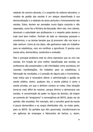 estatuto da carreira docente, é a vergonha do sistema educativo, o
modelo de gestão das escolas é um ataque desenfreado à sua
democratização e o estatuto do aluno perturba o funcionamento das
escolas. Estes, deviam ser pensados numa lógica conjunta e não
separadas, como faz a Ministra da Educação. Nem oito, nem oitenta,
devolvam a autoridade aos professores e o respeito pelos alunos e
tudo será bem melhor. Ponham de lado os interesses pessoais e
económicos, e as teorias baratas que já provaram não nos levar a
lado nenhum. Como já vos disse, não ganhamos nada em trabalhar
para as estatísticas, nem em certificar a ignorância. É preciso uma
escola séria, democrática, construtiva e evoluída!

Mas o principal problema está no clima repressivo que se vive nas
escolas. Em função de uma melhor classificação das escolas, os
professores são pressionados e até intimidados como aconteceu em
recentes manifestações. Do trabalhar para as estatísticas, à
fabricação de resultados, e à pressão de alguns pais e funcionários,
tudo indica que é necessário alterar a administração e gestão da
escola pública. Assim, qualquer dia, a escola pública é como a
escola privada, em que o dinheiro compra as notas. Esta situação
torna-se mais difícil de resolver, porque diminui a democracia nas
escolas. A concentração de poder na figura do director, dá origem
ao aumento do “amiguismo” e convergência de BOYS, desta vez do
partido, dito socialista. Por exemplo, até o concelho geral da escola
é pouco democrático e os cargos distribuídos vão, na maior parte,
para os BOYS. Os partidos que têm governado, transformaram-se
em agências de empregos e fabricantes de tachos, e, assim,

                                                                   30
 