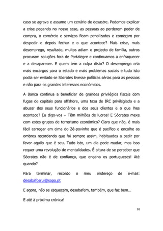 caso se agrava e assume um cenário de desastre. Podemos explicar
a crise pegando no nosso caso, as pessoas ao perderem poder de
compra, o comércio e serviços ficam penalizados e começam por
despedir e depois fechar e o que acontece? Mais crise, mais
desemprego, resultado, muitos adiam o projecto de família, outros
procuram soluções fora de Portalegre e continuamos a enfraquecer
e a desaparecer. E quem tem a culpa disto? O desemprego cria
mais encargos para o estado e mais problemas sociais e tudo isto
podia ser evitado se Sócrates tivesse políticas sérias para as pessoas
e não para os grandes interesses económicos.

A Banca continua a beneficiar de grandes privilégios fiscais com
fugas de capitais para offshore, uma taxa de IRC privilegiada e a
abusar dos seus funcionários e dos seus clientes e o que lhes
acontece? Eu digo-vos – Têm milhões de lucros! E Sócrates mexe
com estes grupos de terrorismo económico? Claro que não, é mais
fácil carregar em cima do Zé-povinho que é pacífico e encolhe os
ombros recordando que foi sempre assim, habituados a pedir por
favor aquilo que é seu. Tudo isto, um dia pode mudar, mas isso
requer uma revolução de mentalidades. É altura de se perceber que
Sócrates não é de confiança, que engana os portugueses! Até
quando?

Para   terminar,    recordo    o    meu     endereço     de   e-mail:
desabafosrui@sapo.pt

E agora, não se esqueçam, desabafem, também, que faz bem…

E até à próxima crónica!

                                                                    38
 