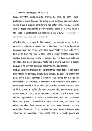 17 – Crónica / Portalegre (20-05-2010)

Caros ouvintes, começo esta crónica ao jeito de José Régio,
professor irreverente, que não tinha receio de falar, escrever e lutar
contra o que o próprio considerava não estar certo. Régio, sofria de
uma sedução inquietante por Portalegre, como o mesmo, relatou
em carta a Branquinho da Fonseca a 25-4-1942, in Colóquio /
Letras, n.º 79, Maio 1984, pg.45-46.

«Em Portalegre, cidade do Alto Alentejo cercada de serras, ventos,
penhascos, oliveiras e sobreiros», e, também, cercada de barreiras
ao progresso, vive muito boa gente convencida de que tudo corre
bem e de que não vale a pena lutar e exigir atenção para esta
região. Sinto alguma revolta e tristeza, por verificar que estamos
abandonados e sem recursos. Resta-nos o ensino superior, a escola
da GNR e os serviços públicos, também eles, ameaçados.
Com as recentes medidas de agravamento fiscal, todo o país sabe
que vamos ter tempos, ainda, mais difíceis. E, aqui, no interior do
país, como é que ficamos? É evidente que vamos ter o golpe de
misericórdia, as pessoas, o comércio e as empresas vão sofrer o
maior golpe desde o 25 de Abril. Ao contrário do que acontece com
as ilhas, a nossa região não tem qualquer tipo de apoio especial,
muito pelo contrário. Estas medidas do Bloco Central PS/PSD vão
afectar, igualmente, a nossa Câmara que tem um problema
financeiro grave, por resolver e será, ainda mais, asfixiada com
estas medidas. Sem esquecer os erros que levaram a este
descalabro financeiro, é preciso não esquecer que uma Câmara não
sobrevive sem receitas, e que nesta matéria a cidade pouco vai

                                                                    55
 