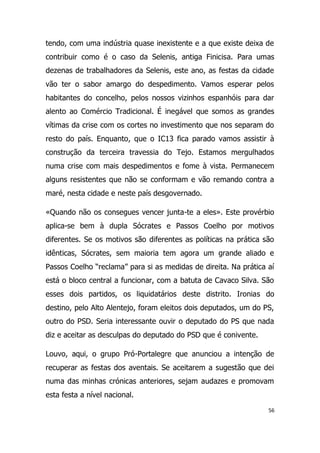 tendo, com uma indústria quase inexistente e a que existe deixa de
contribuir como é o caso da Selenis, antiga Finicisa. Para umas
dezenas de trabalhadores da Selenis, este ano, as festas da cidade
vão ter o sabor amargo do despedimento. Vamos esperar pelos
habitantes do concelho, pelos nossos vizinhos espanhóis para dar
alento ao Comércio Tradicional. É inegável que somos as grandes
vítimas da crise com os cortes no investimento que nos separam do
resto do país. Enquanto, que o IC13 fica parado vamos assistir à
construção da terceira travessia do Tejo. Estamos mergulhados
numa crise com mais despedimentos e fome à vista. Permanecem
alguns resistentes que não se conformam e vão remando contra a
maré, nesta cidade e neste país desgovernado.

«Quando não os consegues vencer junta-te a eles». Este provérbio
aplica-se bem à dupla Sócrates e Passos Coelho por motivos
diferentes. Se os motivos são diferentes as políticas na prática são
idênticas, Sócrates, sem maioria tem agora um grande aliado e
Passos Coelho “reclama” para si as medidas de direita. Na prática aí
está o bloco central a funcionar, com a batuta de Cavaco Silva. São
esses dois partidos, os liquidatários deste distrito. Ironias do
destino, pelo Alto Alentejo, foram eleitos dois deputados, um do PS,
outro do PSD. Seria interessante ouvir o deputado do PS que nada
diz e aceitar as desculpas do deputado do PSD que é conivente.

Louvo, aqui, o grupo Pró-Portalegre que anunciou a intenção de
recuperar as festas dos aventais. Se aceitarem a sugestão que dei
numa das minhas crónicas anteriores, sejam audazes e promovam
esta festa a nível nacional.
                                                                  56
 