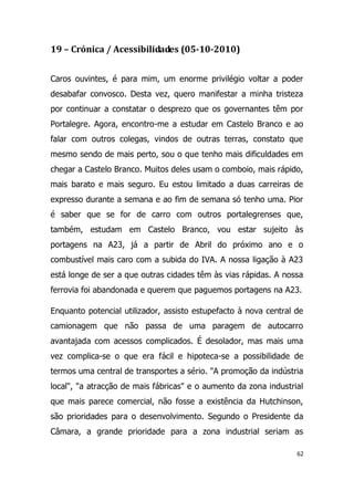 19 – Crónica / Acessibilidades (05-10-2010)


Caros ouvintes, é para mim, um enorme privilégio voltar a poder
desabafar convosco. Desta vez, quero manifestar a minha tristeza
por continuar a constatar o desprezo que os governantes têm por
Portalegre. Agora, encontro-me a estudar em Castelo Branco e ao
falar com outros colegas, vindos de outras terras, constato que
mesmo sendo de mais perto, sou o que tenho mais dificuldades em
chegar a Castelo Branco. Muitos deles usam o comboio, mais rápido,
mais barato e mais seguro. Eu estou limitado a duas carreiras de
expresso durante a semana e ao fim de semana só tenho uma. Pior
é saber que se for de carro com outros portalegrenses que,
também, estudam em Castelo Branco, vou estar sujeito às
portagens na A23, já a partir de Abril do próximo ano e o
combustível mais caro com a subida do IVA. A nossa ligação à A23
está longe de ser a que outras cidades têm às vias rápidas. A nossa
ferrovia foi abandonada e querem que paguemos portagens na A23.

Enquanto potencial utilizador, assisto estupefacto à nova central de
camionagem que não passa de uma paragem de autocarro
avantajada com acessos complicados. É desolador, mas mais uma
vez complica-se o que era fácil e hipoteca-se a possibilidade de
termos uma central de transportes a sério. "A promoção da indústria
local", "a atracção de mais fábricas" e o aumento da zona industrial
que mais parece comercial, não fosse a existência da Hutchinson,
são prioridades para o desenvolvimento. Segundo o Presidente da
Câmara, a grande prioridade para a zona industrial seriam as

                                                                  62
 