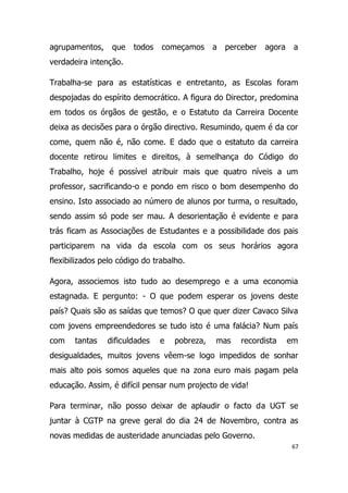 agrupamentos,    que    todos   começamos      a   perceber   agora    a
verdadeira intenção.

Trabalha-se para as estatísticas e entretanto, as Escolas foram
despojadas do espírito democrático. A figura do Director, predomina
em todos os órgãos de gestão, e o Estatuto da Carreira Docente
deixa as decisões para o órgão directivo. Resumindo, quem é da cor
come, quem não é, não come. E dado que o estatuto da carreira
docente retirou limites e direitos, à semelhança do Código do
Trabalho, hoje é possível atribuir mais que quatro níveis a um
professor, sacrificando-o e pondo em risco o bom desempenho do
ensino. Isto associado ao número de alunos por turma, o resultado,
sendo assim só pode ser mau. A desorientação é evidente e para
trás ficam as Associações de Estudantes e a possibilidade dos pais
participarem na vida da escola com os seus horários agora
flexibilizados pelo código do trabalho.

Agora, associemos isto tudo ao desemprego e a uma economia
estagnada. E pergunto: - O que podem esperar os jovens deste
país? Quais são as saídas que temos? O que quer dizer Cavaco Silva
com jovens empreendedores se tudo isto é uma falácia? Num país
com    tantas   dificuldades    e   pobreza,   mas     recordista     em
desigualdades, muitos jovens vêem-se logo impedidos de sonhar
mais alto pois somos aqueles que na zona euro mais pagam pela
educação. Assim, é difícil pensar num projecto de vida!

Para terminar, não posso deixar de aplaudir o facto da UGT se
juntar à CGTP na greve geral do dia 24 de Novembro, contra as
novas medidas de austeridade anunciadas pelo Governo.
                                                                      67
 