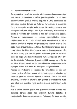 2 – Crónica / Saúde (04-02-2010)

Caros ouvintes, na crónica anterior referi a educação como um pilar
sem deixar de mencionar a saúde que é o princípio de um bom
desenvolvimento porque implica, segundo a ONU, capacidade de
bem-estar e acima de tudo um factor de humanização e a garantia
de um verdadeiro estado social agora tão posto em causa por
Portugal e até pela Europa. Não é por acaso que, actualmente, a
saúde é regulada por números e não por necessidades sociais.
Fecham-se     maternidades     e,    outras     especialidades   como,
recentemente, foi anunciado em oncologia. Retiram-se os apoios a
doentes crónicos e paga-se aos privados para fazerem o que o SNS
podia fazer. Enquanto isso, gastamos 45 milhões em vacinas para a
nova estirpe da Gripe (H1n1), que a maioria dos portugueses não
vai levar. E eu, que sou um jovem estudante, para ser assistido
tenho de pagar uma taxa moderadora, numa violação ao artigo 64º
da Constituição Portuguesa. Quando o SNS nasceu, por mão do
socialista António Arnaut, estava muito longe de imaginar que seria
o próprio PS que mais tarde iria ameaçar a sua grande obra.
Falando de Portalegre, o processo da Hemodiálise só não tem
contornos de escândalo, porque atinge uma pequena minoria e as
restantes pessoas preferem ignorar e calar-se. Desde concursos
anulados, à demora e anúncios com pompa e circunstância, tudo
vale e fica bem patente o rumo que leva o nosso país também nesta
área.
Mas a saúde também passa pela qualidade de vida e dessa não
sabemos     porque   razão   não    existiram   durante   décadas,   a
monitorização do ar que se respira em Portalegre. Será que o medo
                                                                     7
 