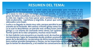  Trama que nos hacen vivir y morir como los personajes para resucitar al día
siguiente; no necesariamente es una mujer (Leticia) la que juega con nosotros sino
es a veces la vida la que nos juega una mala pasada, un examen que dimos mal a
pesar de haber estudiado o una mala heteroevaluación, Leticia es una metáfora que
la vida nos regala y nos hace gozar pero también nos la quita o ella misma se va
toda exuberante, caprichosa y engreída. A pesar que Leticia usaba vestimenta no
adecuada a una mujer.
 Lucho a su llegada se siente muy solo, porque percibía la presencia de mucha gente
extraña en la hacienda. Ahí conoce a mucha gente como sus primos Alfredo, Leticia
(a la cual la describimos un párrafo mas arriba),Tuset (novio de Leticia), Daniel, la
gringa y a su mismo tío Leonardo entre otros; con quienes aprende a convivir y a
formar parte de la vida campestre, muchas veces hostil.
 En San Gabriel, Luis encuentra un mundo rural, de muchas generaciones de
terratenientes, lugar de hospedaje donde estaban acostumbrados al jolgorio a
pesar de la decadencia. Las personas de dicha novela buscaban cualquier motivo
para realizar grandes banquetes y fiestas, no les importaba malgastar el dinero ya
que lo tenían en abundancia, y no median las consecuencias de tal negativo hecho.
RESUMEN DEL TEMA:
 