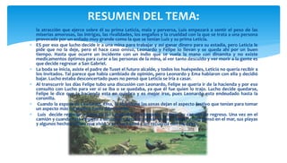  la atracción que ejerce sobre él su prima Leticia, mala y perversa, Luis empezará a sentir el peso de las
miserias amorosas, las intrigas, las rivalidades, los engaños y la crueldad con la que se trata a una persona
provocada por un enfado muy grande como la que se tenían Luis y su prima Leticia.
 ES por eso que lucho decide ir a una mina para trabajar y así ganar dinero para su estadía, pero Leticia le
pide que no la deje, pero el hace caso omiso, Leonardo y Felipe lo llevan y se queda ahí por un buen
tiempo. Hasta que ocurre un incidente con un indio que se vuela la mano con dinamita y no existe
medicamentos óptimos para curar a las personas de la mina, al ver tanto descuido y ver morir a la gente es
que decide regresar a San Gabriel.
 La boda se inicia, asiste el padre de Tuset el futuro alcalde, y todos los huéspedes, Leticia no quería recibir a
los invitados. Tal parece que había cambiado de opinión, pero Leonardo y Ema hablaron con ella y decidió
bajar. Lucho estaba desconcertado pues no pensó que Leticia se iría a casar.
 Al transcurrir los días Felipe tubo una discusión con Leonardo, Felipe se quería ir de la hacienda y por eso
consulto con Lucho para ver si se iba o se quedaba, ya que él fue quien lo trajo. Lucho decide quedarse,
Felipe le dice que la hacienda esta en quiebra y es mejor irse, pues Leonardo esta endeudado hasta la
coronilla.
 Cuando la esposa de Leonardo, Ema, lo abandona las cosas dejan el aspecto festivo que tenían para tomar
un aspecto más recatado y hasta deprimente.
 Luis decide regresar a Lima su tío Leonardo lo acompaño a tomar su camión de regreso. Una vez en el
camión y cuando este empezó a descender dejó de pensar en San Gabriel y solo pensó en el mar, sus playas
y algunos hechos felices que vivió a su corta edad y los recuerda con añoranza.
RESUMEN DEL TEMA:
 