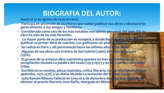  Nació el 31 de agosto de 1929 en Lima.
 Participa en un círculo de escritores que suelen publicar sus obras y obsequiarlas
generalmente a sus amigos y familiares.
 Considerado como uno de los más notables narradores peruanos del siglo XX; su
obra ha sido de las más fecundas.
 La mayor parte de su producción es europea, a donde llegó en 1952 antes de
publicar su primer libro de cuentos, Los gallinazos sin plumas (1955).
 Se radicó en París y allí permaneció hasta los últimos años de su vida.
 Algunas de sus obras son Crónica de San Gabriel (1960) Silvio en el Rosedal
(1976).
 El grueso de su extensa obra cuentística aparece en tres volúmenes de la
recopilación titulada La palabra del mudo (1973-1977) y en los Cuentos completos
(1994.
 Escribió otras novelas, piezas teatrales, crítica literaria, textos aforísticos (Prosas
apátridas, 1975-1978) y un diario titulado La tentación del fracaso (1992).
 Julio Ramón Ribeyro falleció en Lima el 4 de diciembre de 1994, días después de
obtener el premio literario Juan Rulfo, otorgado en México.
BIOGRAFIA DEL AUTOR:
 