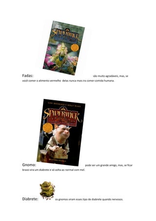 Fadas:                                                       são muito agradáveis, mas, se
você comer o alimento vermelho delas nunca mais ira comer comida humana.




Gnomo:                                                 pode ser um grande amigo, mas, se ficar
bravo vira um diabrete e só volta ao normal com mel.




Diabrete:                  os gnomos viram esses tipo de diabrete quando nervosos.
 