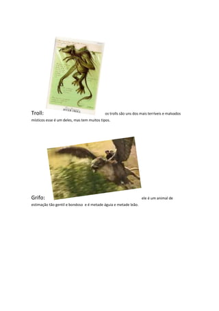 Troll:                                     os trolls são uns dos mais terríveis e malvados
místicos esse é um deles, mas tem muitos tipos.




Grifo:                                                           ele é um animal de
estimação tão gentil e bondoso e é metade águia e metade leão.
 