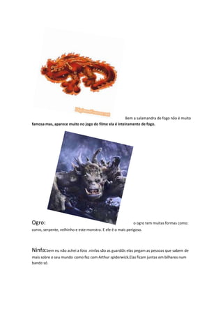 Bem a salamandra de fogo não é muito
famosa mas, aparece muito no jogo do filme ela é inteiramente de fogo.




Ogro:                                                       o ogro tem muitas formas como:
corvo, serpente, velhinho e este monstro. E ele é o mais perigoso.




Ninfa:bem eu não achei a foto .ninfas são as guardiãs elas pegam as pessoas que sabem de
mais sobre o seu mundo como fez com Arthur spiderwick.Elas ficam juntas em bilhares num
bando só.
 