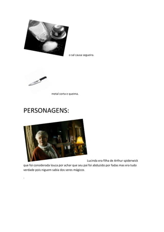 o sal causa segueira.




                    metal corta e queima.




PERSONAGENS:




                                              Lucinda era filha de Arthur spiderwick
que foi considerada louca por achar que seu pai foi abduzido por fadas mas era tudo
verdade pois niguem sabia dos seres mágicos

.
 