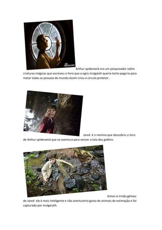 Arthur spiderwick era um pesquisador sobre
criaturas mágicas que escreveu o livro que o ogro mulgatah queria tanto pega-lo para
matar todas as pessoas do mundo.Assim criou o circulo protetor .




                                            Jared é o menino que descobriu o livro
de Arthur spiderwick que se aventura para vencer a luta dos goblins.




                                                               Simon é irmão gêmeo
de Jared ele é mais inteligente e não aventureiro gosta de animais de estimação e foi
capturado por mulgarath.
 