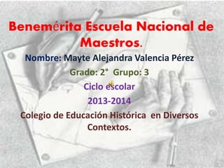 Benemérita Escuela Nacional de
Maestros.
Nombre: Mayte Alejandra Valencia Pérez
Grado: 2° Grupo: 3
Ciclo escolar
2013-2014
Colegio de Educación Histórica en Diversos
Contextos.
 
