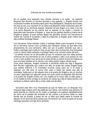 Crónicas de una muerte anunciadas  En un pueblo muy pequeño muy remoto cercano a la costa , se casarón Bayardo San Román un hombre apuesto y muy galante, y  Ángela Vicario una muchacha humilde de familia pobre pero muy trabajadora. Después de la boda, los dos se van a su mansión en la colina que Bayardo había comprado para ahí vivir al lado de su hermosa esposa, después de que llegan a su casa y se van a la cama Bayardo se da cuenta que su esposa no es virgen y cuando el descubre esto devuelve a Ángela  a  casa de sus padres donde su mamá de la Ángela la golpea, al poco tiempo llegan los gemelos Vicario sus hermanos la madre les cuenta lo sucedido y ellos le preguntan a Ángela quien había sido ella confiesa Santiago Nasar.    Los hermanos Vicari deciden matar a santiago Nasar para recuperar el honor de su hermana, toman unos cuchillos para destazar cerdos ya que ellos eran propiertarios de una carnicería, ellos van por el pueblo diciendo que van a matar a santiago pero nadie lo cree ya que eran dos muchachos muy tranquilos y por lo mismo nadie advierte a santiago hasta unos minutos antes del acto.   La familia Vicario se va del pueblo ya que no creyeron que sus vidas podrian continuar ahí sus hermanas se van a otros pueblos y ella y sus padres se van  a vivir a otro pueblo muy cerca de la costa donde su padre muere de tristeza ya que sus hijos estaban en la cárcel y sus vidas podían seguir siendo igual. Unos años después, Ángela comienza a escribirle todos los días a Bayardo San Román rogándole que vuelva con ella, en todas las cartas Ángela fingía que estaba enferma o le inventaba muchas cosas para ver si el cedia a regresar con ella pero el nunca hizo caso a todas las cartas que ella le mandaba, hasta que un día alguien toco a la puerta de Ángela y era un hombre un poco regordete con algunas canas con buen porte era Bayardo San Román a la puerta de Ángela Vicario con una maleta en la mano ella no dejó pasar y en la maleta el traía consigo el centenar de cartas que ella le había escrito y se sentaron a platicar sobre ello y a leer cada una de ellas.     Encontré este libro muy interesante ya que te habla con un lenguaje muy coloquial algo antiguo pero las palabras son claras, por extraño que parezca mi parte favorita en cuando por fin matan a santiago y lo explican detalladamente de cómo se le quedan las entrañas en las manos y el camina hasta su casa donde cae ya muerto, a pesar de ser un libro que habla sobre la muerte de alguien no es aburrido tiene partes que me hicieron reír como la parte en la que santiago acosaba a la hija de la sirvienta.   